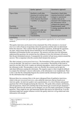 11
Quality approach Quantitative approach
Type of data Qualitative (soft) data,
meaning text sections (poss.
Picture and sound clips)
which illustrate theoretical
“variables” or categories
Quantitative (hard) data,
meaning theoretical variables
reshapes to operational
variables that can be
measured with numbers or by
the information will be
reshaped into speech codes.
Flexibility Big Proportionately small
Data analysis Interpret,
In consecutive order and
integrated with the data
collection.
Counting operations after the
data collection
Use beyond the concrete
examination
Transferability Statistical generalization
Table 2.1 Characteristics for quantitative and qualitative approaches in social science
methodic.17
The quality interviews can be more or less structured. One of the extremes is structured
interviews with a fixed set of questions where the questions and the order are determined
before the interview. This is almost like the quantitative questions, all though the questions
are open, which means that the answer-alternatives are not formulated in advance. The
informant will formulate his/her own answers. The answers will show how the informant
understood the questions; the scientist has less influence in how the informant will answer
then the pre-formulated answers. Consequently the scientist will get more contexts around the
answers. This is important when the scientist shall interpret the answers.18
The other extreme is unstructured interviews. The formulation of the questions and the order
is not pre-decided. The interview is more like a conversation. The benefits of this kind of
interview are that, first of all, it makes an informal atmosphere, which will make it easier for
the informant to talk. The procedure is also very flexible; the scientist can be open for
individual differences among the informants. The negative aspect is that it might be difficult
to compare the informant’s answers afterwards, as the information is not standardized. There
is also a risk that the relationship between the scientist and the informant might be very vital
for the information that will appear.19
Between these two extremes there is the most widespread form of qualitative interviews,
which is the part structured interviews, also called the interviews that are based on an
interview guide. An interview guide is not a questionnaire; it is a list of themes and general
questions that will be brought up during the interview. The guide often contains sub-themes
and sub-questions, which will contribute that all the themes get covered and gets deepened.20
During the interview the structure can be changed, you can also make consequence or deeper
questions. There might be new and interesting themes that need to be followed up. Even the
informant might have greater influence on how the quality interview will go about and what
information will emerge.21
17
ibid, p. 70 Table 6.1
18
ibid, p. 97
19
ibid, p. 98
20
A.Johannessen & P.A Tufte, 2003, p. 98
21
ibid, p. 67
 