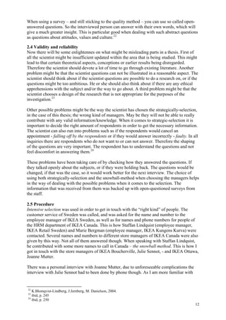 12
When using a survey – and still sticking to the quality method – you can use so called open-
answered questions. So the interviewed person can answer with their own words, which will
give a much greater insight. This is particular good when dealing with such abstract questions
as questions about attitudes, values and culture.22
2.4 Validity and reliability
Now there will be some enlightennes on what might be misleading parts in a thesis. First of
all the scientist might be insufficient updated within the area that is being studied. This might
lead to that certain theoretical aspects, conceptions or earlier results being disregarded.
Therefore the scientist should devote a lot of time to go through existing literature. Another
problem might be that the scientist questions can not be illustrated in a reasonable aspect. The
scientist should think about if the scientist questions are possible to do a research on, or if the
questions might be too ambitious. He or she should also think about if there are any ethical
apprehensions with the subject and/or the way to go about. A third problem might be that the
scientist chooses a design of the research that is not appropriate for the purposes of the
investigation.23
Other possible problems might be the way the scientist has chosen the strategically-selection,
in the case of this thesis; the wrong kind of managers. May be they will not be able to really
contribute with any valid information/knowledge. When it comes to strategic-selection it is
important to decide the right amount of respondents in order to get the necessary information.
The scientist can also run into problems such as if the respondents would cancel an
appointment - falling off by the respondents or if they would answer incorrectly - faulty. In all
inquiries there are respondents who do not want to or can not answer. Therefore the shaping
of the questions are very important. The respondent has to understand the questions and not
feel discomfort in answering them.24
These problems have been taking care of by checking how they answered the questions. If
they talked openly about the subjects, or if they were holding back. The questions would be
changed, if that was the case, so it would work better for the next interview. The choice of
using both strategically-selection and the snowball-method when choosing the managers helps
in the way of dealing with the possible problems when it comes to the selection. The
information that was received from them was backed up with open-questioned surveys from
the staff.
2.5 Procedure
Intensive selection was used in order to get in touch with the “right kind” of people. The
customer service of Sweden was called, and was asked for the name and number to the
employee manager of IKEA Sweden, as well as for names and phone numbers for people of
the HRM department of IKEA Canada. This is how Staffan Lindquist (employee manager,
IKEA Retail Sweden) and Marie Bergman (employee manager, IKEA Kungens Kurva) were
contacted. Several names and numbers to different store managers of IKEA Canada were also
given by this way. Not all of them answered though. When speaking with Staffan Lindquist,
he contributed with some more names to call in Canada – the snowball method. This is how I
got in touch with the store managers of IKEA Boucherville, Julie Sennot, - and IKEA Ottawa,
Joanne Mutter.
There was a personal interview with Joanne Mutter, due to unforeseeable complications the
interview with Julie Sennot had to been done by phone though. As I am more familiar with
22
K.Blomqvist-Lindberg, J.Jernberg, M. Danielson, 2004.
23
ibid, p. 245
24
ibid, p. 250
 