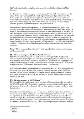 13
IKEA in Sweden I settled with phone interviews with both Staffan Lindquist and Marie
Bergman.
For the interviews with the managers an interview guide25
was used. This was to ensure that
all the themes were covered and it also made it possible to go in depth into some of these
themes if that was necessary. For the employees, a structured interview was used.26
The
reason for this was that all the participants had to be interviewed while they were working, so
there were not any time for any other kind of interviews. The survey consisted of open-
answered questions in order to make sure it was not too shallow.
The interviewed employees was picked out by the store manager of IKEA Ottawa. She
randomly handed me over to different employees, mostly managers of some sort though. The
people of the bed and kitchen department was not to be interviewed though, as they were too
busy. There might have been more interesting people to interview that was missed out due to
this type of selection; they might have for example been away for the moment. The number of
interviewed people was not set from the beginning. As many as possible were interviewed
during the time in the store (about 2 hours). Seven employees were interviewed in total. The
mean of how long they have been working for IKEA was about 8 years. They had all kinds of
positions – customer service, office planer and home furnishing consultant and several sales
managers.
There will be a summary of these interviews in the appendix along with the interview guide
and the questionnarie.
2.5.1 The store manager of IKEA Boucherville, Canada27
The interview with Julie Synnott was made by phone. It was planned to be a persoanl
interview from the beginning but had to be changed to a phone interview, after hand I do not
think it had any impact on the outcome of the interview. Julie Synnott was very helpful and
took her time to really try to answer all the questions as thorough as she could. The interview
took place on the 7th
of November 2005 and was about 33 minutes long.
Julie Synnott has about 10 years experience of management work at a retail sail company and
yet several years in the HR department at another company in Canada. At the time of the
interview she was the store manager of IKEA Boucherville, which she had been for a year.
Julie started her carrier at IKEA 2002 and she has been working for Boucherville since the
opening of that store.
2.5.2 The store manager of IKEA Ottawa27
The personal interview with Joanne Mutter was about a 30 minutes long and it was made on
the 10th
of November 2005. She was very open in her answers and gave each question time
and answered them as well as she could. It felt as if the questions were answered even better
than expected.
Joanne has been in retail since she was 16 years old, so she has always worked in this type of
industry. Joanne has been working in a smaller Canadian organization before IKEA, where
she supervised 25 small stores. She worked there for a long time before she decided it was
time for a change. IKEA was looking for an assistance store managers and Joanne got the
position for assistant managers for sales. Eight months later, she became the store manager at
IKEA Ottawa. Joanne has worked for IKEA for about four years by the time of the interview.
25
Appendix 4,5
26
Appendix 6
27
Appendix 1
 