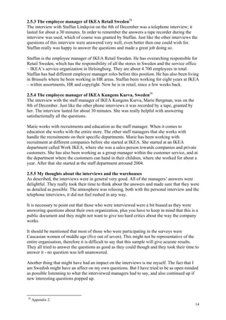 14
2.5.3 The employee manager of IKEA Retail Sweden28
The interview with Staffan Lindqvist on the 8th of December was a telephone interview; it
lasted for about a 30 minutes. In order to remember the answers a tape recorder during the
interview was used, which of coarse was granted by Staffan. Just like the other interviews the
questions of this interview were answered very well, even better then one could wish for.
Staffan really was happy to answer the questions and made a great job doing so.
Staffan is the employee manager of IKEA Retail Sweden. He has overarching responsible for
Retail Sweden, which has the responsibility of all the stores in Sweden and the service office
– IKEA’s service organization in Helsingborg. They are about 4.700 employees in total.
Staffan has had different employee manager roles before this position. He has also been living
in Brussels where he been working in HR areas. Staffan been working for eight years at IKEA
– within assortments, HR and copyright. Now he is in retail, since a few weeks back.
2.5.4 The employee manager of IKEA Kungens Kurva, Sweden28
The interview with the staff manager of IKEA Kungens Kurva, Marie Bergman, was on the
8th of December. Just like the other phone interviews it was recorded by a tape, granted by
her. The interview lasted for about 30 minutes. She was really helpful with answering
satisfactionally all the questions.
Marie works with recruitments and education as the staff manager. When it comes to
education she works with the entire store. The other staff managers that she works with
handle the recruitments on their specific departments. Marie has been working with
recruitment at different companies before she started at IKEA. She started at an IKEA
department called Work IKEA, where she was a sales-person towards companies and private
customers. She has also been working as a group manager within the customer service, and at
the department where the customers can hand in their children, where she worked for about a
year. After that she started at the staff department arround 2004.
2.5.5 My thoughts about the interviews and the warehouses
As described, the interviews were in general very good. All of the managers’ answers were
delightful. They really took their time to think about the answers and made sure that they were
as detailed as possible. The atmosphere was relaxing, both with the personal interview and the
telephone interviews, it did not feel rushed in any way.
It is necessary to point out that those who were interviewed were a bit biased as they were
answering questions about their own organization, plus you have to keep in mind that this is a
public document and they might not want to give too hard critics about the way the company
works.
It should be mentioned that most of those who were participating in the surveys were
Caucasian women of middle age (five out of seven). This might not be representative of the
entire organisation, therefore it is difficult to say that this sample will give acurate results.
They all tried to answer the questions as good as they could though and they took their time to
answer it - no question was left unanswered.
Another thing that might have had an impact on the interviews is me myself. The fact that I
am Swedish might have an affect on my own questions. But I have tried to be as open minded
as possible listenning to what the interviewed managers had to say, and also continued up if
new interesting questions popped up.
28
Appendix 2.
 