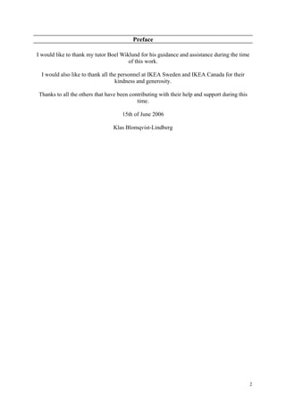 2
Preface
I would like to thank my tutor Boel Wiklund for his guidance and assistance during the time
of this work.
I would also like to thank all the personnel at IKEA Sweden and IKEA Canada for their
kindness and generosity.
Thanks to all the others that have been contributing with their help and support during this
time.
15th of June 2006
Klas Blomqvist-Lindberg
 
