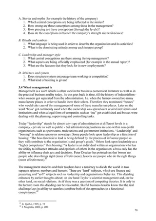 20
A. Stories and myths (for example the history of the company)
1. Which central conceptions are being reflected in the stories?
2. How strong are these conceptions among those in the management?
3. How piercing are these conceptions (through the levels)?
4. How do the conceptions influence the company’s strength and weaknesses?
B. Rituals and symbols
1. What language is being used in order to describe the organization and its activities?
2. What is the dominating attitude among each interest group?
C. Leadership and manager style
1. What central conceptions are there among the top management?
2. What aspects are being officially emphasized (for example in the annual report)?
3. What are the features that they look for in new employments?
D. Structure and system
1. Does structure/system encourage team working or competition?
2. What kind of training is given?
3.4 What management is
Management is a word which is often used in the business economical literature as well as in
the practical business reality today. Its use goes back in time, till the history of industrialism -
when owners got separated from the administration. I.e. when the farmers owned too many
manufacture places in order to handle them their selves. Therefore they nominated “bosses”
who would take care of the management of some of these manufacture places. Later on the
word “boss” got commonly used when the ownership was spread over several individuals and
institutions and when a legal form of companies such as “inc” got established and bosses were
dealing with the planning, supervising and controlling tasks.
Today “leadership” stands for almost any type of administration at different levels in a
company - private as well as public - but administration positions are also within non-profit
organizations such as sport teams, trade unions and government institutions. “Leadership” and
“bossing” is seldom synonyms nowadays. Some people look upon leadership as a function of
bossing: “The boss function to lead is being defined by the process of influence people so
they will contribute to the organisation’s and group’s goals.” Others look upon leadership as a
“higher competence” then bossing: “A leader is an individual within an organisation who has
the ability to influence attitudes and opinions of others in the organisation; a boss only has the
ability to influence their acts and decisions. Peter Drucker has pointed out that bosses are
people who does things right (inner effectiveness); leaders are people who do the right things
(outer effectiveness).41
The management students and their teachers have a tendency to divide the world in two
separate spheres: numbers and humans. There are “hard” subjects, which are finance and
projecting and “soft” subjects such as leadership and organisational behavior. This dividing
enhances by earlier thoughts about; on one hand Taylor’s scientist management and, on the
other hand, on social relations. As if there was a question of competing theories. It is only in
the lecture room this dividing can be reasonable. Skilful business leaders know that the real
challenge lays in ability to seamless combine both of the approaches to a functional
completeness.42
41
B. Bjerke, 1999, p. 72
42
J. Magretta, 2002, p. 200
 