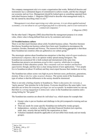 21
The company management role is to create a organisation that works. Behind all theories and
instruments lays a substantial degree of commitment to achieve results, and this has changed
our economy and our lives. Management should be looked upon as something separated from
individual business leaders. J. Magretta (2002) tried to describe what management really is,
but she started by describing what it is not.43
“Management is not about supervising over other persons, it is not about applied national
economics, it is not about to set a privileged peg hole in a hierarchy, and it is not restricted to
commercial companies.”
J. Magretta (2002)
On the other hand J. Magretta (2002) described that the management purpose is to create
value, where value is being defined from out in, by customers and owners.
3.5 Swedish business culture
There is not that much literature about solely Swedish business culture. Therefore literature
that discuss Scandinavian business culture have been used. Scandinavia encompasses the
countries; Sweden, Denmark and Norway. The reasson for this being appropriate is that these
three Scandinavian countries often are gathered as one culture group.44
The stereotypic opinion about Scandinavian enterprises is that they exist of export-tendencies
multinational companies, this is an opinion widely spread among foreigners. The
Scandinavian economical life is both isolated and international at the same time.
Scandinavians preserve an enormous proud in their countries, which also is a strong
characteristic in their education system. They constantly seek new markets and business
opportunities though, and they have a clear strong interest of new applications. 45
Few people
live in Scandinavia (about 18 million) and they must export because their markets are so tiny.
The Scandinavian culture scores very high on parity between sexes, professions, generations,
etcetera. It has a very low value on power distance. The society norm of the Scandinavian
type of culture is that the differences in the society should be minimized.
There is not only a feeling of parity in Scandinavia. There is also justice for everyone, a
“parity passion” that stretches far in the history. Everyone should have the same rights. Laws
and rules are in force for everyone; privileges are not acceptable. In modern terms we can say
that there is a strong engagement in democratic values in the Scandinavian countries and a
strong feeling for “fair game”.46
The Scandinavian countries are about the individual way, which means for example that:
Greater value is put on freedom and challenge in the job (compared to training and use
of skills);
There are needs for create specific friendship (not defined by trendy-groups);
Independence, variation, well-being, individual financial freedom (not expertise,
order, duty, security that are held by the organization or clan);
Valuation standards should be applicable to all (not differ from trendy and not trendy
groups).
43
ibid, p. 220
44
B. Bjerke. 1999, p. 227
45
ibid, p. 227
46
ibid, p. 228
 