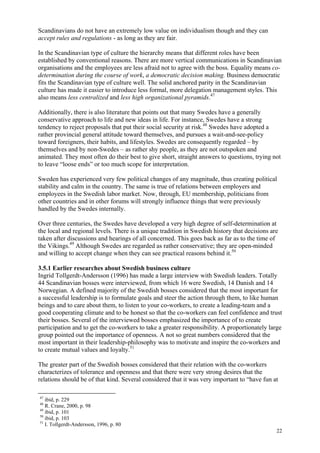 22
Scandinavians do not have an extremely low value on individualism though and they can
accept rules and regulations - as long as they are fair.
In the Scandinavian type of culture the hierarchy means that different roles have been
established by conventional reasons. There are more vertical communications in Scandinavian
organisations and the employees are less afraid not to agree with the boss. Equality means co-
determination during the course of work, a democratic decision making. Business democratic
fits the Scandinavian type of culture well. The solid anchored parity in the Scandinavian
culture has made it easier to introduce less formal, more delegation management styles. This
also means less centralized and less high organizational pyramids.47
Additionally, there is also literature that points out that many Swedes have a generally
conservative approach to life and new ideas in life. For instance, Swedes have a strong
tendency to reject proposals that put their social security at risk.48
Swedes have adopted a
rather provincial general attitude toward themselves, and pursues a wait-and-see-policy
toward foreigners, their habits, and lifestyles. Swedes are consequently regarded – by
themselves and by non-Swedes – as rather shy people, as they are not outspoken and
animated. They most often do their best to give short, straight answers to questions, trying not
to leave “loose ends” or too much scope for interpretation.
Sweden has experienced very few political changes of any magnitude, thus creating political
stability and calm in the country. The same is true of relations between employers and
employees in the Swedish labor market. Now, through, EU membership, politicians from
other countries and in other forums will strongly influence things that were previously
handled by the Swedes internally.
Over three centuries, the Swedes have developed a very high degree of self-determination at
the local and regional levels. There is a unique tradition in Swedish history that decisions are
taken after discussions and hearings of all concerned. This goes back as far as to the time of
the Vikings.49
Although Swedes are regarded as rather conservative; they are open-minded
and willing to accept change when they can see practical reasons behind it.50
3.5.1 Earlier researches about Swedish business culture
Ingrid Tollgerdt-Andersson (1996) has made a large interview with Swedish leaders. Totally
44 Scandinavian bosses were interviewed, from which 16 were Swedish, 14 Danish and 14
Norwegian. A defined majority of the Swedish bosses considered that the most important for
a successful leadership is to formulate goals and steer the action through them, to like human
beings and to care about them, to listen to your co-workers, to create a leading-team and a
good cooperating climate and to be honest so that the co-workers can feel confidence and trust
their bosses. Several of the interviewed bosses emphasized the importance of to create
participation and to get the co-workers to take a greater responsibility. A proportionately large
group pointed out the importance of openness. A not so great numbers considered that the
most important in their leadership-philosophy was to motivate and inspire the co-workers and
to create mutual values and loyalty.51
The greater part of the Swedish bosses considered that their relation with the co-workers
characterizes of tolerance and openness and that there were very strong desires that the
relations should be of that kind. Several considered that it was very important to “have fun at
47
ibid, p. 229
48
R. Crane, 2000, p. 98
49
ibid, p. 101
50
ibid, p. 103
51
I. Tollgerdt-Andersson, 1996, p. 80
 
