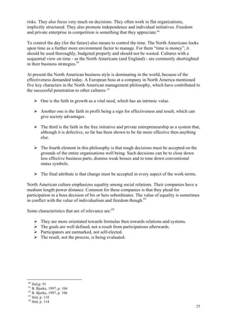 25
risks. They also focus very much on decisions. They often work in flat organizations,
implicitly structured. They also promote independence and individual initiatives. Freedom
and private enterprise in competition is something that they appreciate.60
To control the day (for the future) also means to control the time. The North Americans looks
upon time as a further more environment factor to manage. For them “time is money”; it
should be used thoroughly, budgeted properly and should not be wasted. Cultures with a
sequential view on time - as the North Americans (and England) - are commonly shortsighted
in their business strategies.61
At present the North American business style is dominating in the world, because of the
effectiveness demanded today. A European boss at a company in North America mentioned
five key characters in the North American management philosophy, which have contributed to
the successful penetration to other cultures: 62
One is the faith in growth as a vital need, which has an intrinsic value.
Another one is the faith in profit being a sign for effectiveness and result, which can
give society advantages.
The third is the faith in the free initiative and private entrepreneurship as a system that,
although it is defective, so far has been shown to be far more effective then anything
else.
The fourth element in this philosophy is that tough decisions must be accepted on the
grounds of the entire organisations well being. Such decisions can be to close down
less effective business parts, dismiss weak bosses and to tone down conventional
status symbols.
The final attribute is that change must be accepted in every aspect of the work-terms.
North American culture emphasizes equality among social relations. Their companies have a
medium length power distance. Common for these companies is that they plead for
participation in a boss decision of his or hers subordinates. The value of equality is sometimes
in conflict with the value of individualism and freedom though.63
Some characteristics that are of relevance are:64
They are more orientated towards formulas then towards relations and systems.
The goals are well defined, not a result from participations afterwards.
Participators are earmarked, not self-elected.
The result, not the process, is being evaluated.
60
ibid,p. 91
61
B. Bjerke, 1997, p. 104
62
B. Bjerke, 1997, p. 106
63
ibid, p. 110
64
ibid, p. 114
 