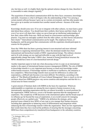 27
site, but time as well: it is highly likely that the optimal solution changes by time, therefore it
is reasonable to make changes regularly.67
The acquisition of intercultural communication skills has three faces: awareness, knowledge
and skills. Awareness is what it all begins with, the understanding of that “I’m carrying a
certain mental software because I grew up in a certain environment, and that other people who
have grew up in another environment have another mental software - because of the same
reason”.
Knowledge should come next. If we are to integrate with other cultures, we must learn a great
deal about these cultures. You should learn their symbols, their heroes and their rituals. And
even if we never will share their values we can at least get an intellectual understanding of
how their values differ from ours. Skills are based on consciousness and knowledge, plus
practice. You must see and apply symbols from the other culture, see their heroes and practice
their rituals.68
Intercultural communication can be taught. The employees bosses, at
headquarter, and the personnel that communicates with the expatriates should participate in
courses for this purpose.69
Since the 1980s there has been a growing interest in non-structural and more informal
approaches to organising international firms, where the dominant models have been
transnational and hierarchical models of MNC organisational design. The ordinary structure
and its fit with strategy are too rigid and inflexible to cope with the high levels of
unpredictable change that today’s MNCs face. Instead of formal hierarchical structure the
MNCs should have more of a non-hierarchical network design.70
Another important aspect to look into when discussing on how to cope on an international
market is the aspect of international human resource management (IHRM). The role of IHRM
in knowledge transfer is a very important post because so much tacit knowledge resides
within human resources. If knowledge transfer is inefficient or ineffective, the enterprise is
less competitive. When knowledge transfer must account for differences in culture and
expectations, a difficult task becomes even more difficult. Nevertheless, according to the
author of “The Blackwell handbook of Cross-Cultural Management” there is much we do not
yet know about how IHRM practices vary across countries and enterprises and that this is a
critical area for future research.71
A great amount of literature deals with IHRM on the basis for expatriates. Which are
understandable as expatriates are among the most expensive human resources in any
internationally operating organization and they are almost invariably in crucial positions for
the organisation. IHRM, however, covers a far broader spectrum than the management of
expatriates. The complexity of HR decisions in the international sphere and the broad scope of
its influence go far beyond the issue of expatriation, to an overall concern for managing
people effectively on a global scale.72
IHRM is by definition the strategic, policy, and
practical issues related to how MNEs of any type or size manage their human resources,
including their approaches to balancing issues of differentiation and integration whilst
enhancing the flow of knowledge transfer within the organisation. There are few organisations
that would claim they have resolved the problems of ensuring that the messages concerning
HRM have been comprehensively transferred from headquarters to the subsidiary countries,
67
G. Hofstede. 2005, p. 358
68
ibid, p. 372
69
ibid, p. 374
70
M.J. Gannon & K.L. Newman, 2002, p. 99
71
ibid, p. 123
72
ibid, p. 129
 