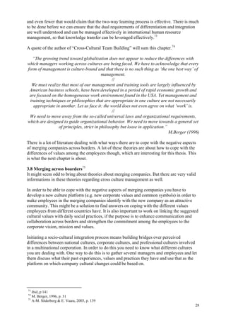 28
and even fewer that would claim that the two-way learning process is effective. There is much
to be done before we can ensure that the dual requirements of differentiation and integration
are well understood and can be managed effectively in international human resource
management, so that knowledge transfer can be leveraged effectively.73
A quote of the author of “Cross-Cultural Team Building” will sum this chapter.74
“The growing trend toward globalization does not appear to reduce the differences with
which managers working across cultures are being faced. We have to acknowledge that every
form of management is culture-bound and that there is no such thing as ‘the one best way’ of
management.
//
We must realize that most of our management and training tools are largely influenced by
American business schools, have been developed in a period of rapid economic growth and
are focused on the homogeneous work environment found in the USA. Yet management and
training techniques or philosophies that are appropriate in one culture are not necessarily
appropriate in another. Let us face it: the world does not even agree on what ‘work’ is.
//
We need to move away from the so-called universal laws and organizational requirements,
which are designed to guide organizational behavior. We need to move towards a general set
of principles, strict in philosophy but loose in application.”
M.Berger (1996)
There is a lot of literature dealing with what ways there are to cope with the negative aspects
of merging companies across borders. A lot of these theories are about how to cope with the
differences of values among the employees though, which are interesting for this thesis. This
is what the next chapter is about.
3.8 Merging across boarders75
It might seem odd to bring about theories about merging companies. But there are very valid
informations in these theories regarding cross culture management as well.
In order to be able to cope with the negative aspects of merging companies you have to
develop a new culture platform (e.g. new corporate values and common symbols) in order to
make employees in the merging companies identify with the new company as an attractive
community. This might be a solution to find answers on coping with the different values
employees from different countries have. It is also important to work on linking the suggested
cultural values with daily social practices, if the purpose is to enhance communication and
collaboration across borders and strengthen the commitment among the employees to the
corporate vision, mission and values.
Initiating a socio-cultural integration process means building bridges over perceived
differences between national cultures, corporate cultures, and professional cultures involved
in a multinational corporation. In order to do this you need to know what different cultures
you are dealing with. One way to do this is to gather several managers and employees and let
them discuss what their past experiences, values and practices they have and use that as the
platform on which company cultural changes could be based on.
73
ibid,.p 141
74
M. Berger, 1996, p. 31
75
A-M. Söderberg & E. Vaara, 2003, p. 139
 