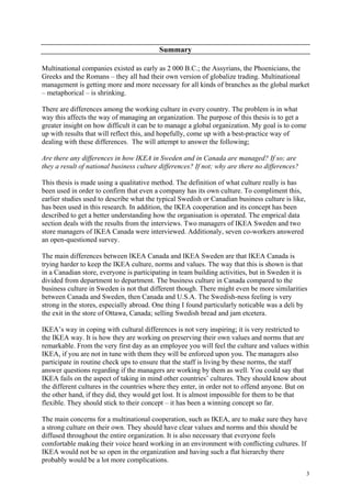 3
Summary
Multinational companies existed as early as 2 000 B.C.; the Assyrians, the Phoenicians, the
Greeks and the Romans – they all had their own version of globalize trading. Multinational
management is getting more and more necessary for all kinds of branches as the global market
– metaphorical – is shrinking.
There are differences among the working culture in every country. The problem is in what
way this affects the way of managing an organization. The purpose of this thesis is to get a
greater insight on how difficult it can be to manage a global organization. My goal is to come
up with results that will reflect this, and hopefully, come up with a best-practice way of
dealing with these differences. The will attempt to answer the following;
Are there any differences in how IKEA in Sweden and in Canada are managed? If so; are
they a result of national business culture differences? If not; why are there no differences?
This thesis is made using a qualitative method. The definition of what culture really is has
been used in order to confirm that even a company has its own culture. To compliment this,
earlier studies used to describe what the typical Swedish or Canadian business culture is like,
has been used in this research. In addition, the IKEA cooperation and its concept has been
described to get a better understanding how the organisation is operated. The emprical data
section deals with the results from the interviews. Two managers of IKEA Sweden and two
store managers of IKEA Canada were interviewed. Additionaly, seven co-workers answered
an open-questioned survey.
The main differences between IKEA Canada and IKEA Sweden are that IKEA Canada is
trying harder to keep the IKEA culture, norms and values. The way that this is shown is that
in a Canadian store, everyone is participating in team building activities, but in Sweden it is
divided from department to department. The business culture in Canada compared to the
business culture in Sweden is not that different though. There might even be more similarities
between Canada and Sweden, then Canada and U.S.A. The Swedish-ness feeling is very
strong in the stores, especially abroad. One thing I found particularly noticable was a deli by
the exit in the store of Ottawa, Canada; selling Swedish bread and jam etcetera.
IKEA’s way in coping with cultural differences is not very inspiring; it is very restricted to
the IKEA way. It is how they are working on preserving their own values and norms that are
remarkable. From the very first day as an employee you will feel the culture and values within
IKEA, if you are not in tune with them they will be enforced upon you. The managers also
participate in routine check ups to ensure that the staff is living by these norms, the staff
answer questions regarding if the managers are working by them as well. You could say that
IKEA fails on the aspect of taking in mind other countries’ cultures. They should know about
the different cultures in the countries where they enter, in order not to offend anyone. But on
the other hand, if they did, they would get lost. It is almost impossible for them to be that
flexible. They should stick to their concept – it has been a winning concept so far.
The main concerns for a multinational cooperation, such as IKEA, are to make sure they have
a strong culture on their own. They should have clear values and norms and this should be
diffused throughout the entire organization. It is also necessary that everyone feels
comfortable making their voice heard working in an environment with conflicting cultures. If
IKEA would not be so open in the organization and having such a flat hierarchy there
probably would be a lot more complications.
 