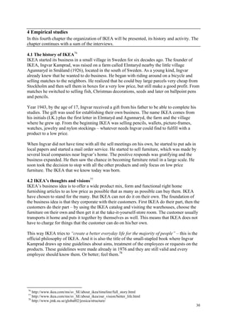 30
4 Empirical studies
In this fourth chapter the organization of IKEA will be presented, its history and activity. The
chapter continues with a sum of the interviews.
4.1 The history of IKEA76
IKEA started its business in a small village in Sweden for six decades ago. The founder of
IKEA, Ingvar Kamprad, was raised on a farm called Elmtaryd nearby the little village
Agunnaryd in Småland (1926), located in the south of Sweden. As a young kind, Ingvar
already knew that he wanted to do business. He began with riding around on a bicycle and
selling matches to the neighbors. He realized that he could buy large parcels very cheap from
Stockholm and then sell them in boxes for a very low price, but still make a good profit. From
matches he switched to selling fish, Christmas decorations, seeds and later on ballpoint pens
and pencils.
Year 1943, by the age of 17, Ingvar received a gift from his father to be able to complete his
studies. The gift was used for establishing their own business. The name IKEA comes from
his initials (I.K.) plus the first letter in Elmtaryd and Agunnaryd, the farm and the village
where he grew up. From the beginning IKEA was selling pencils, wallets, picture-frames,
watches, jewelry and nylon stockings – whatever needs Ingvar could find to fulfill with a
product to a low price.
When Ingvar did not have time with all the sell meetings on his own, he started to put ads in
local papers and started a mail order service. He started to sell furniture, which was made by
several local companies near Ingvar’s home. The positive responds was gratifying and the
business expanded. He then saw the chance in becoming furniture retail in a large scale. He
soon took the decision to stop with all the other products and only focus on low price
furniture. The IKEA that we know today was born.
4.2 IKEA’s thoughts and visions77
IKEA’s business idea is to offer a wide product mix, form and functional right home
furnishing articles to as low price as possible that as many as possible can buy them. IKEA
have chosen to stand for the many. But IKEA can not do it on their own. The foundation of
the business idea is that they corporate with their customers. First IKEA do their part, then the
customers do their part – by using the IKEA catalog and visiting the warehouses, choose the
furniture on their own and then get it at the take-it-yourself-store room. The customer usually
transports it home and puts it together by themselves as well. This means that IKEA does not
have to charge for things that the customer can do on his/her own.
This way IKEA tries to “create a better everyday life for the majority of people” – this is the
official philosophy of IKEA. And it is also the title of the small-stapled book where Ingvar
Kamprad draws up nine guidelines about aims, treatment of the employees or requests on the
products. These guidelines were made already in 1976 and they are still valid and every
employee should know them. Or better; feel them.78
76
http://www.ikea.com/ms/sv_SE/about_ikea/timeline/full_story.html
77
http://www.ikea.com/ms/sv_SE/about_ikea/our_vision/better_life.html
78
http://www.jmk.su.se/global02/jessica/structure/
 
