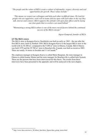 32
“The people and the values of IKEA create a culture of informality, respect, diversity and real
opportunities for growth. These values include.”
“This means we respect our colleagues and help each other in difficult times. We look for
people who are supportive, work well in teams and are open with each other in the way they
talk, interact and connect. IKEA supports this attitude with open plan offices and by laying
out clear goals that co-workers can stand behind.”
"Maintaining a strong IKEA culture is one of the most crucial factors behind the continued
success of the IKEA concept."
Ingvar Kamprad, founder of IKEA.
4.5 The IKEA stores
The IKEA store in Kungens Kurva, Stockholm was built as early as 1965 – the one after the
first IKEA store, built in Älmhult 1958. IKEA Kungens Kurva is the largest IKEA store in the
world with its 56 200 m2
, compared to the 9 200 m2
store in Ottawa, Canada. IKEA Ottawa
was built 1979 and the 29 700 m2
store in Boucherville, Canada, was built as recent as 2003.
There are totally 14 stores in Sweden and 11 in Canada.86
The employee manager at Kungens Kurva is called Marie Bergman, the store manager in
Ottawa is called Joanne Mutter and the store manager for Boucherville is called Julie Synnott.
These are the persons that have been interviewed for this thesis. The results from these
interviews have been presented in the appendix and will be analyzed in the next chapter..
86
http://www.ikea.com/ms/sv_SE/about_ikea/facts_figures/ikea_group_stores.html
 