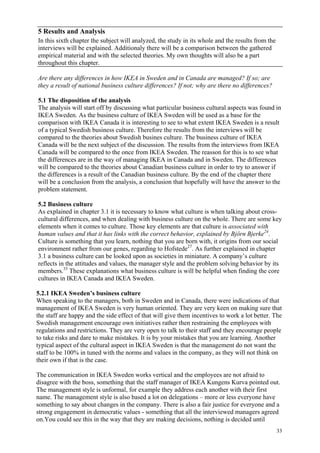 33
5 Results and Analysis
In this sixth chapter the subject will analyzed, the study in its whole and the results from the
interviews will be explained. Additionaly there will be a comparison between the gathered
empirical material and with the selected theories. My own thoughts will also be a part
throughout this chapter.
Are there any differences in how IKEA in Sweden and in Canada are managed? If so; are
they a result of national business culture differences? If not; why are there no differences?
5.1 The disposition of the analysis
The analysis will start off by discussing what particular business cultural aspects was found in
IKEA Sweden. As the business culture of IKEA Sweden will be used as a base for the
comparison with IKEA Canada it is interesting to see to what extent IKEA Sweden is a result
of a typical Swedish business culture. Therefore the results from the interviews will be
compared to the theories about Swedish busines culture. The business culture of IKEA
Canada will be the next subject of the discussion. The results from the interviews from IKEA
Canada will be compared to the once from IKEA Sweden. The reasson for this is to see what
the differences are in the way of managing IKEA in Canada and in Sweden. The differences
will be compared to the theories about Canadian business culture in order to try to answer if
the differences is a result of the Canadian business culture. By the end of the chapter there
will be a conclusion from the analysis, a conclusion that hopefully will have the answer to the
problem statement.
5.2 Business culture
As explained in chapter 3.1 it is necessary to know what culture is when talking about cross-
cultural differences, and when dealing with business culture on the whole. There are some key
elements when it comes to culture. Those key elements are that culture is associated with
human values and that it has links with the correct behavior, explained by Björn Bjerke24
.
Culture is something that you learn, nothing that you are born with, it origins from our social
environment rather from our genes, regarding to Hofstede27
. As further explained in chapter
3.1 a business culture can be looked upon as societies in miniature. A company’s culture
reflects in the attitudes and values, the manager style and the problem solving behavior by its
members.33
These explanations what business culture is will be helpful when finding the core
cultures in IKEA Canada and IKEA Sweden.
5.2.1 IKEA Sweden’s business culture
When speaking to the managers, both in Sweden and in Canada, there were indications of that
management of IKEA Sweden is very human oriented. They are very keen on making sure that
the staff are happy and the side effect of that will give them incentives to work a lot better. The
Swedish management encourage own initiatives rather then restraining the employees with
regulations and restrictions. They are very open to talk to their staff and they encourage people
to take risks and dare to make mistakes. It is by your mistakes that you are learning. Another
typical aspect of the cultural aspect in IKEA Sweden is that the management do not want the
staff to be 100% in tuned with the norms and values in the company, as they will not think on
their own if that is the case.
The communication in IKEA Sweden works vertical and the employees are not afraid to
disagree with the boss, something that the staff manager of IKEA Kungens Kurva pointed out.
The management style is unformal, for example they address each another with their first
name. The management style is also based a lot on delegations – more or less everyone have
something to say about changes in the company. There is also a fair justice for everyone and a
strong engagement in democratic values - something that all the interviewed managers agreed
on.You could see this in the way that they are making decisions, nothing is decided until
 