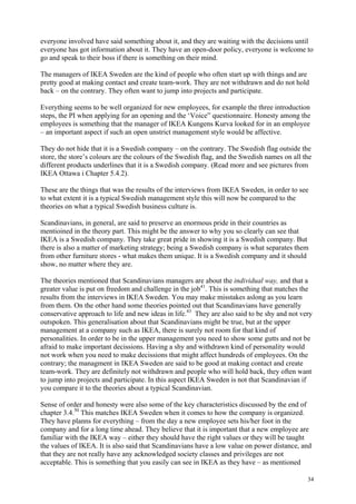 34
everyone involved have said something about it, and they are waiting with the decisions until
everyone has got information about it. They have an open-door policy, everyone is welcome to
go and speak to their boss if there is something on their mind.
The managers of IKEA Sweden are the kind of people who often start up with things and are
pretty good at making contact and create team-work. They are not withdrawn and do not hold
back – on the contrary. They often want to jump into projects and participate.
Everything seems to be well organized for new employees, for example the three introduction
steps, the PI when applying for an opening and the ‘Voice” questionnaire. Honesty among the
employees is something that the manager of IKEA Kungens Kurva looked for in an employee
– an important aspect if such an open unstrict management style would be affective.
They do not hide that it is a Swedish company – on the contrary. The Swedish flag outside the
store, the store’s colours are the colours of the Swedish flag, and the Swedish names on all the
different products underlines that it is a Swedish company. (Read more and see pictures from
IKEA Ottawa i Chapter 5.4.2).
These are the things that was the results of the interviews from IKEA Sweden, in order to see
to what extent it is a typical Swedish management style this will now be compared to the
theories on what a typical Swedish business culture is.
Scandinavians, in general, are said to preserve an enormous pride in their countries as
mentioined in the theory part. This might be the answer to why you so clearly can see that
IKEA is a Swedish company. They take great pride in showing it is a Swedish company. But
there is also a matter of marketing strategy; being a Swedish company is what separates them
from other furniture stores - what makes them unique. It is a Swedish company and it should
show, no matter where they are.
The theories mentioned that Scandinavians managers are about the individual way, and that a
greater value is put on freedom and challenge in the job41
. This is something that matches the
results from the interviews in IKEA Sweden. You may make misstakes aslong as you learn
from them. On the other hand some theories pointed out that Scandinavians have generally
conservative approach to life and new ideas in life.43
They are also said to be shy and not very
outspoken. This generalisation about that Scandinavians might be true, but at the upper
management at a company such as IKEA, there is surely not room for that kind of
personalities. In order to be in the upper management you need to show some gutts and not be
afraid to make important decissions. Having a shy and withdrawn kind of personality would
not work when you need to make decissions that might affect hundreds of employees. On the
contrary; the managment in IKEA Sweden are said to be good at making contact and create
team-work. They are definitely not withdrawn and people who will hold back, they often want
to jump into projects and participate. In this aspect IKEA Sweden is not that Scandinavian if
you compare it to the theories about a typical Scandinavian.
Sense of order and honesty were also some of the key characteristics discussed by the end of
chapter 3.4.50
This matches IKEA Sweden when it comes to how the company is organized.
They have planns for everything – from the day a new employee sets his/her foot in the
company and for a long time ahead. They believe that it is important that a new employee are
familiar with the IKEA way – either they should have the right values or they will be taught
the values of IKEA. It is also said that Scandinavians have a low value on power distance, and
that they are not really have any acknowledged society classes and privileges are not
acceptable. This is something that you easily can see in IKEA as they have – as mentioned
 