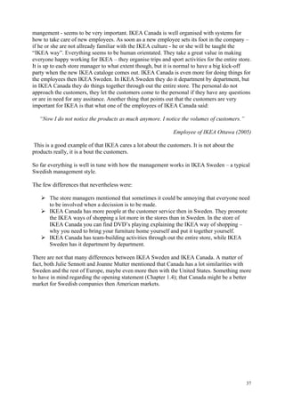 37
mangement - seems to be very important. IKEA Canada is well organised with systems for
how to take care of new employees. As soon as a new employee sets its foot in the company –
if he or she are not allready familiar with the IKEA culture - he or she will be taught the
“IKEA way”. Everything seems to be human orientated. They take a great value in making
everyone happy working for IKEA – they organise trips and sport activities for the entire store.
It is up to each store manager to what extent though, but it is normal to have a big kick-off
party when the new IKEA cataloge comes out. IKEA Canada is even more for doing things for
the employees then IKEA Sweden. In IKEA Sweden they do it department by department, but
in IKEA Canada they do things together through out the entire store. The personal do not
approach the customers, they let the customers come to the personal if they have any questions
or are in need for any assitance. Another thing that points out that the customers are very
important for IKEA is that what one of the employees of IKEA Canada said:
“Now I do not notice the products as much anymore. I notice the volumes of customers.”
Employee of IKEA Ottawa (2005)
This is a good example of that IKEA cares a lot about the customers. It is not about the
products really, it is a bout the customers.
So far everything is well in tune with how the management works in IKEA Sweden – a typical
Swedish management style.
The few differences that nevertheless were:
The store managers mentioned that sometimes it could be annoying that everyone need
to be involved when a decission is to be made.
IKEA Canada has more people at the customer service then in Sweden. They promote
the IKEA ways of shopping a lot more in the stores than in Sweden. In the store of
IKEA Canada you can find DVD’s playing explaining the IKEA way of shopping –
why you need to bring your furniture home yourself and put it together yourself.
IKEA Canada has team-building activities through out the entire store, while IKEA
Sweden has it department by department.
There are not that many differences between IKEA Sweden and IKEA Canada. A matter of
fact, both Julie Sennott and Joanne Mutter mentioned that Canada has a lot similarities with
Sweden and the rest of Europe, maybe even more then with the United States. Something more
to have in mind regarding the opening statement (Chapter 1.4); that Canada might be a better
market for Swedish companies then American markets.
 