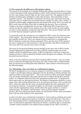 38
5.3 The reassons for the differences of the business cultures
The reasson for the Canadian store managers thinking that making a decission takes too long is
a result of the typical North American business culture. North American business management
not only value changes relatively high, but also values caution less. This suggests an active or
dynamic orientation and a willingness to make risky decisions, where uncertainty in life is
accepted as normal.51
One thing that is mentioned in the theory part is that North Americans
looks upon time as a further more environment factor to manage. For them “time is money”; it
should be used thoroughly, budgeted properly and should not be wasted. This is not really how
IKEA works when you think of how they are making their decisions. They are allowing
mistakes to be made, something that will cost time. Additionally IKEA in general are very
careful, sure they do establish in new markets all over the world, but they are really making
sure that everyone regarding a change has made their point - they are not willing to take risks
as a North American manager in general would do.
As mentioned earlier; the customers are very important to IKEA as they are somewhat a part
of the company – they choose there furniture on their own, transport it on their own and even
put it together on their own. This is not common at all in Canada and it is something that
IKEA Canada has to make the customer understand. That is why they have DVDs running in
the store to explain how it works and why it is like that and that is why IKEA Canada has to
have more staff at the customer service then in Sweden..
The reason for having team-building activities through out the entire store in IKEA Canada
instead of department by department in Sweden is that the Canadian people are not that
familiar with the Swedish business culture, so IKEA Canada has to work more on the team-
building activities in order to spread the Swedish culture throughout the company. This will be
discussed even more later on.
These are the main differences between IKEA Canada and IKEA Sweden – they are not that
many as expected in the beginning of this thesis, but while working with it I understood that
there are reassons for not finding that many differences. These reassons will be discussed in
the following chapter.
5.4.1 Maintaining values and culture in a multinational company
The IKEA management can very easily be compared to what Peter Ducker says is leadership –
“a leader is an individual within an organization who has the ability to influence attitudes and
opinions of others in the organization”.33
This is just exactly how IKEA wants their managers
to be, the leaders should be the role-models and steer the co-workers into the IKEA business
culture. As J. Magretta (2002) described what management should not be.36
It should not be
about supervising over other persons etcetera. The purpose of management should be to create
value, where value is being defined from out in, by customers and owners. This is exactly how
IKEA works; they make sure that values are spread throughout the entire organization, even
out among the customers. As presented in chapter 3.6; the founder’s and important leaders’
values form the organisational culture, and this affects the regular members as it leads to
mutual practices. The founder’s and the leaders’ values are becomming the members’
practices. IKEA are making sure that the leaders are well familiar with the values and interpret
those to the rest of the members of the organization.
In order to be able to get a multinational corporation to work it needs to coordinate and control
their operations by applying same practices worldwide, exactly how IKEA does. They have a
well structured plan on how everything should work, and all the stores look more or less the
same. An international organization should also be flexible; it should be able to correspond to
a suitable variation internally as the optimal solution changes by time. IKEA’s structure is
 