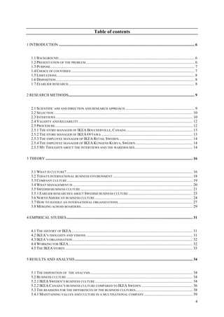 4
Table of contents
1 INTRODUCTION ............................................................................................................................................... 6
1.1 BACKGROUND ............................................................................................................................................... 6
1.2 PRESENTATION OF THE PROBLEM .................................................................................................................. 6
1.3 PURPOSE........................................................................................................................................................ 7
1.4 CHOICE OF COUNTRIES .................................................................................................................................. 7
1.5 LIMITATIONS................................................................................................................................................. 8
1.6 DISPOSITION.................................................................................................................................................. 8
1.7 EEARLIER RESEARCH..................................................................................................................................... 8
2 RESEARCH METHODS..................................................................................................................................... 9
2.1 SCIENTIFIC AIM AND DIRECTION AND RESEARCH APPROACH ......................................................................... 9
2.2 SELECTION .................................................................................................................................................. 10
2.3 INTERVIEWS ................................................................................................................................................ 10
2.4 VALIDITY AND RELIABILITY........................................................................................................................ 12
2.5 PROCEDURE................................................................................................................................................. 12
2.5.1 THE STORE MANAGER OF IKEA BOUCHERVILLE, CANADA...................................................................... 13
2.5.2 THE STORE MANAGER OF IKEA OTTAWA ................................................................................................ 13
2.5.3 THE EMPLOYEE MANAGER OF IKEA RETAIL SWEDEN.............................................................................. 14
2.5.4 THE EMPLOYEE MANAGER OF IKEA KUNGENS KURVA, SWEDEN............................................................ 14
2.5.5 MY THOUGHTS ABOUT THE INTERVIEWS AND THE WAREHOUSES............................................................. 14
3 THEORY ........................................................................................................................................................... 16
3.1 WHAT IS CULTURE?..................................................................................................................................... 16
3.2 TODAYS INTERNATIONAL BUSINESS ENVIRONMENT .................................................................................... 18
3.3 COMPANY CULTURE .................................................................................................................................... 19
3.4 WHAT MANAGEMENT IS .............................................................................................................................. 20
3.5 SWEDISH BUSINESS CULTURE ...................................................................................................................... 21
3.5.1 EARLIER RESEARCHES ABOUT SWEDISH BUSINESS CULTURE.................................................................... 23
3.6 NORTH AMERICAN BUSINESS CULTURE....................................................................................................... 24
3.7 HOW TO HANDLE AN INTERNATIONAL ORGANIZATIONS .............................................................................. 27
3.8 MERGING ACROSS BOARDERS...................................................................................................................... 29
4 EMPIRICAL STUDIES..................................................................................................................................... 31
4.1 THE HISTORY OF IKEA................................................................................................................................ 31
4.2 IKEA’S THOUGHTS AND VISIONS ................................................................................................................ 31
4.3 IKEA’S ORGANISATION............................................................................................................................... 32
4.4 WORKING FOR IKEA................................................................................................................................... 32
4.5 THE IKEA STORES ...................................................................................................................................... 33
5 RESULTS AND ANALYSIS............................................................................................................................ 34
5.1 THE DISPOSITION OF THE ANALYSIS............................................................................................................ 34
5.2 BUSINESS CULTURE..................................................................................................................................... 34
5.2.1 IKEA SWEDEN’S BUSINESS CULTURE....................................................................................................... 34
5.2.2 IKEA CANADA’S BUSINESS CULTURE COMPARED TO IKEA SWEDEN ...................................................... 36
5.3 THE REASSONS FOR THE DIFFERENCES OF THE BUSINESS CULTURES............................................................ 38
5.4.1 MAINTAINING VALUES AND CULTURE IN A MULTINATIONAL COMPANY ................................................... 39
 