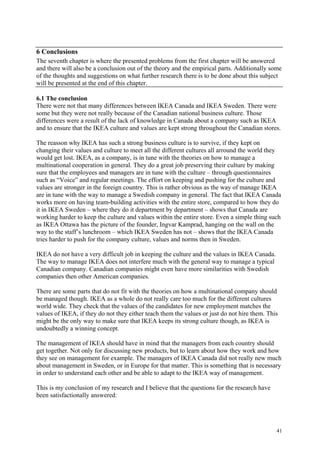41
6 Conclusions
The seventh chapter is where the presented problems from the first chapter will be answered
and there will also be a conclusion out of the theory and the empirical parts. Additionally some
of the thoughts and suggestions on what further research there is to be done about this subject
will be presented at the end of this chapter.
6.1 The conclusion
There were not that many differences between IKEA Canada and IKEA Sweden. There were
some but they were not really because of the Canadian national business culture. Those
differences were a result of the lack of knowledge in Canada about a company such as IKEA
and to ensure that the IKEA culture and values are kept strong throughout the Canadian stores.
The reasson why IKEA has such a strong business culture is to survive, if they kept on
changing their values and culture to meet all the different cultures all arround the world they
would get lost. IKEA, as a company, is in tune with the theories on how to manage a
multinational cooperation in general. They do a great job preserving their culture by making
sure that the employees and managers are in tune with the culture – through questionnaires
such as “Voice” and regular meetings. The effort on keeping and pushing for the culture and
values are stronger in the foreign country. This is rather obvious as the way of manage IKEA
are in tune with the way to manage a Swedish company in general. The fact that IKEA Canada
works more on having team-building activities with the entire store, compared to how they do
it in IKEA Sweden – where they do it department by department – shows that Canada are
working harder to keep the culture and values within the entire store. Even a simple thing such
as IKEA Ottawa has the picture of the founder, Ingvar Kamprad, hanging on the wall on the
way to the staff’s lunchroom – which IKEA Sweden has not – shows that the IKEA Canada
tries harder to push for the company culture, values and norms then in Sweden.
IKEA do not have a very difficult job in keeping the culture and the values in IKEA Canada.
The way to manage IKEA does not interfere much with the general way to manage a typical
Canadian company. Canadian companies might even have more similarities with Swedish
companies then other American companies.
There are some parts that do not fit with the theories on how a multinational company should
be managed though. IKEA as a whole do not really care too much for the different cultures
world wide. They check that the values of the candidates for new employment matches the
values of IKEA, if they do not they either teach them the values or just do not hire them. This
might be the only way to make sure that IKEA keeps its strong culture though, as IKEA is
undoubtedly a winning concept.
The management of IKEA should have in mind that the managers from each country should
get together. Not only for discussing new products, but to learn about how they work and how
they see on management for example. The managers of IKEA Canada did not really new much
about management in Sweden, or in Europe for that matter. This is something that is necessary
in order to understand each other and be able to adapt to the IKEA way of management.
This is my conclusion of my research and I believe that the questions for the research have
been satisfactionally answered:
 