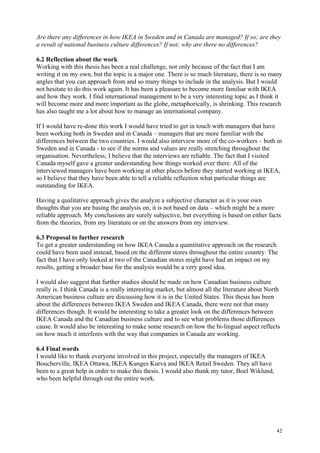 42
Are there any differences in how IKEA in Sweden and in Canada are managed? If so; are they
a result of national business culture differences? If not; why are there no differences?
6.2 Reflection about the work
Working with this thesis has been a real challenge, not only because of the fact that I am
writing it on my own, but the topic is a major one. There is so much literature, there is so many
angles that you can approach from and so many things to include in the analysis. But I would
not hesitate to do this work again. It has been a pleasure to become more familiar with IKEA
and how they work. I find international management to be a very interesting topic as I think it
will become more and more important as the globe, metaphorically, is shrinking. This research
has also taught me a lot about how to manage an international company.
If I would have re-done this work I would have tried to get in touch with managers that have
been working both in Sweden and in Canada – managers that are more familiar with the
differences between the two countries. I would also interview more of the co-workers – both in
Sweden and in Canada - to see if the norms and values are really stretching throughout the
organisation. Nevertheless; I believe that the interviews are reliable. The fact that I visited
Canada myself gave a greater understanding how things worked over there. All of the
interviewed managers have been working at other places before they started working at IKEA,
so I believe that they have been able to tell a reliable reflection what particular things are
outstanding for IKEA.
Having a qualitative approach gives the analyze a subjective character as it is your own
thoughts that you are basing the analysis on, it is not based on data – which might be a more
reliable approach. My conclusions are surely subjective, but everything is based on either facts
from the theories, from my literature or on the answers from my interview.
6.3 Proposal to further research
To get a greater understanding on how IKEA Canada a quantitative approach on the research
could have been used instead, based on the different stores throughout the entire country. The
fact that I have only looked at two of the Canadian stores might have had an impact on my
results, getting a broader base for the analysis would be a very good idea.
I would also suggest that further studies should be made on how Canadian business culture
really is. I think Canada is a really interesting market, but almost all the literature about North
American business culture are discussing how it is in the United States. This thesis has been
about the differences between IKEA Sweden and IKEA Canada, there were not that many
differences though. It would be interesting to take a greater look on the differences between
IKEA Canada and the Canadian business culture and to see what problems those differences
cause. It would also be interesting to make some research on how the bi-lingual aspect reflects
on how much it interferes with the way that companies in Canada are working.
6.4 Final words
I would like to thank everyone involved in this project, especially the managers of IKEA
Boucherville, IKEA Ottawa, IKEA Kunges Kurva and IKEA Retail Sweden. They all have
been to a great help in order to make this thesis. I would also thank my tutor, Boel Wiklund,
who been helpful through out the entire work.
 