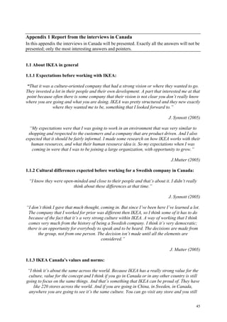 45
Appendix 1 Report from the interviews in Canada
In this appendix the interviews in Canada will be presented. Exactly all the answers will not be
presented; only the most interesting answers and pointers.
1.1 About IKEA in general
1.1.1 Expectations before working with IKEA:
“That it was a culture-oriented company that had a strong vision or where they wanted to go.
They invested a lot in their people and their own development. A part that interested me at that
point because often there is some company that their vision is not clear you don’t really know
where you are going and what you are doing. IKEA was pretty structured and they new exactly
where they wanted me to be, something that I looked forward to.”
J. Synnott (2005)
“My expectations were that I was going to work in an environment that was very similar to
shopping and respected to the customers and a company that are product driven. And I also
expected that it should be fairly informal. I made some research on how IKEA works with their
human resources, and what their human resource idea is. So my expectations when I was
coming in were that I was to be joining a large organization, with opportunity to grow.”
J.Mutter (2005)
1.1.2 Cultural differences expected before working for a Swedish company in Canada:
“I know they were open-minded and close to their people and that’s about it. I didn’t really
think about these differences at that time.”
J. Synnott (2005)
“I don’t think I gave that much thought, coming in. But since I’ve been here I’ve learned a lot.
The company that I worked for prior was different then IKEA, so I think some of it has to do
because of the fact that it’s a very strong culture within IKEA. A way of working that I think
comes very much from the history of being a Swedish company. I think it’s very democratic;
there is an opportunity for everybody to speak and to be heard. The decisions are made from
the group, not from one person. The decision isn’t made until all the elements are
considered.”
J. Mutter (2005)
1.1.3 IKEA Canada’s values and norms:
“I think it’s about the same across the world. Because IKEA has a really strong value for the
culture, value for the concept and I think if you go in Canada or in any other country is still
going to focus on the same things. And that’s something that IKEA can be proud of. They have
like 220 stores across the world. And if you are going in China, in Sweden, in Canada,
anywhere you are going to see it’s the same culture. You can go visit any store and you still
 