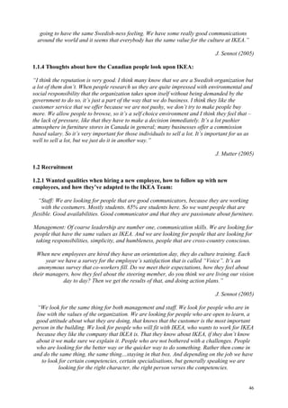 46
going to have the same Swedish-ness feeling. We have some really good communications
around the world and it seems that everybody has the same value for the culture at IKEA.”
J. Sennot (2005)
1.1.4 Thoughts about how the Canadian people look upon IKEA:
“I think the reputation is very good. I think many know that we are a Swedish organization but
a lot of them don’t. When people research us they are quite impressed with environmental and
social responsibility that the organization takes upon itself without being demanded by the
government to do so, it’s just a part of the way that we do business. I think they like the
customer service that we offer because we are not pushy, we don’t try to make people buy
more. We allow people to browse, so it’s a self choice environment and I think they feel that –
the lack of pressure, like that they have to make a decision immediately. It’s a lot pushier
atmosphere in furniture stores in Canada in general; many businesses offer a commission
based salary. So it’s very important for those individuals to sell a lot. It’s important for us as
well to sell a lot, but we just do it in another way.”
J. Mutter (2005)
1.2 Recruitment
1.2.1 Wanted qualities when hiring a new employee, how to follow up with new
employees, and how they’ve adapted to the IKEA Team:
“Staff: We are looking for people that are good communicators, because they are working
with the costumers. Mostly students. 65% are students here. So we want people that are
flexible. Good availabilities. Good communicator and that they are passionate about furniture.
Management: Of coarse leadership are number one, communication skills. We are looking for
people that have the same values as IKEA. And we are looking for people that are looking for
taking responsibilities, simplicity, and humbleness, people that are cross-country conscious.
When new employees are hired they have an orientation day, they do culture training. Each
year we have a survey for the employee’s satisfaction that is called “Voice”. It’s an
anonymous survey that co-workers fill. Do we meet their expectations, how they feel about
their managers, how they feel about the steering member, do you think we are living our vision
day to day? Then we get the results of that, and doing action plans.”
J. Sennot (2005)
“We look for the same thing for both management and staff. We look for people who are in
line with the values of the organization. We are looking for people who are open to learn, a
good attitude about what they are doing, that knows that the customer is the most important
person in the building. We look for people who will fit with IKEA, who wants to work for IKEA
because they like the company that IKEA is. That they know about IKEA, if they don’t know
about it we make sure we explain it. People who are not bothered with a challenges. People
who are looking for the better way or the quicker way to do something. Rather then come in
and do the same thing, the same thing…staying in that box. And depending on the job we have
to look for certain competencies, certain specialisations, but generally speaking we are
looking for the right character, the right person verses the competencies.
 