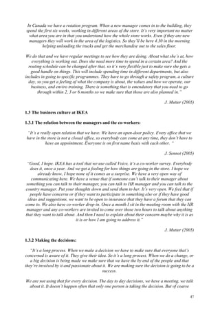 47
In Canada we have a rotation program. When a new manager comes in to the building, they
spend the first six weeks, working in different areas of the store. It’s very important no matter
what area you are in that you understand how the whole store works. Even if they are new
managers they will work in the area of the logistics. So they’ll be here 4.30 in the morning
helping unloading the trucks and get the merchandise out to the sales floor.
We do that and we have regular meetings to see how they are doing. About what she’s at, how
everything is working out. Does she need more time to spend in a certain area? And the
routing schedule can be changed after that, so it’s very flexible just to make sure she gets a
good handle on things. This will include spending time in different departments, but also
includes in going to specific programmes. They have to go through a safety program, a culture
day, so you get a feeling of what the company is about, the values and how we operate, our
business, and enviro training. There is something that is emendatory that you need to go
through within 2, 3 or 6 months so we make sure that those are also planned in.”
J. Mutter (2005)
1.3 The business culture at IKEA
1.3.1 The relation between the managers and the co-workers:
“It’s a really open relation that we have. We have an open-door policy. Every office that we
have in the store is not a closed office, so everybody can come at any time, they don’t have to
have an appointment. Everyone is on first name basis with each other. “
J. Sennot (2005)
“Good, I hope. IKEA has a tool that we use called Voice, it’s a co-worker survey. Everybody
does it, once a year. And we get a feeling for how things are going in the store. I hope we
already know, I hope none of it comes as a surprise. We have a very open way of
communicating here. We have a venue that if someone can’t talk to their manager about
something you can talk to their manager, you can talk to HR manager and you can talk to the
country manager. Put your thoughts down and send them to her. It’s very open. We feel that if
people have concerns or if they want to participate in something else or if they have good
ideas and suggestions, we want to be open to insurance that they have a forum that they can
come to. We also have co-worker drop-in. Once a month I sit in the meeting room with the HR
manager and any co-workers are invited to come over those two hours to talk about anything
that they want to talk about. And then I need to explain about their concern maybe why it is as
it is or how I am going to address it.”
J. Mutter (2005)
1.3.2 Making the decisions:
“It’s a long process. When we make a decision we have to make sure that everyone that’s
concerned is aware of it. They give their idea. So it’s a long process. When we do a change, or
a big decision is being made we make sure that we have the by end of the people and that
they’re involved by it and passionate about it. We are making sure the decision is going to be a
success.
We are not using that for every decision. The day to day decisions, we have a meeting, we talk
about it. It doesn’t happen often that only one person is taking the decision. But of coarse
 