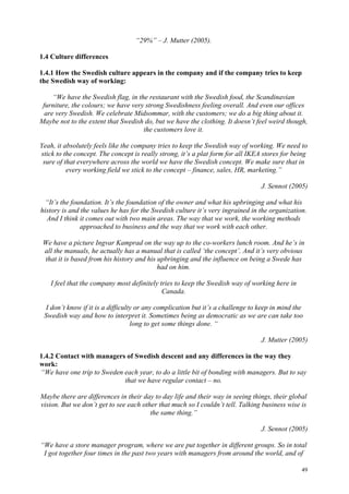 49
“29%” – J. Mutter (2005).
1.4 Culture differences
1.4.1 How the Swedish culture appears in the company and if the company tries to keep
the Swedish way of working:
“We have the Swedish flag, in the restaurant with the Swedish food, the Scandinavian
furniture, the colours; we have very strong Swedishness feeling overall. And even our offices
are very Swedish. We celebrate Midsommar, with the customers; we do a big thing about it.
Maybe not to the extent that Swedish do, but we have the clothing. It doesn’t feel weird though,
the customers love it.
Yeah, it absolutely feels like the company tries to keep the Swedish way of working. We need to
stick to the concept. The concept is really strong, it’s a plat form for all IKEA stores for being
sure of that everywhere across the world we have the Swedish concept. We make sure that in
every working field we stick to the concept – finance, sales, HR, marketing.”
J. Sennot (2005)
“It’s the foundation. It’s the foundation of the owner and what his upbringing and what his
history is and the values he has for the Swedish culture it’s very ingrained in the organization.
And I think it comes out with two main areas. The way that we work, the working methods
approached to business and the way that we work with each other.
We have a picture Ingvar Kamprad on the way up to the co-workers lunch room. And he’s in
all the manuals, he actually has a manual that is called ‘the concept’. And it’s very obvious
that it is based from his history and his upbringing and the influence on being a Swede has
had on him.
I feel that the company most definitely tries to keep the Swedish way of working here in
Canada.
I don’t know if it is a difficulty or any complication but it’s a challenge to keep in mind the
Swedish way and how to interpret it. Sometimes being as democratic as we are can take too
long to get some things done. “
J. Mutter (2005)
1.4.2 Contact with managers of Swedish descent and any differences in the way they
work:
“We have one trip to Sweden each year, to do a little bit of bonding with managers. But to say
that we have regular contact – no.
Maybe there are differences in their day to day life and their way in seeing things, their global
vision. But we don’t get to see each other that much so I couldn’t tell. Talking business wise is
the same thing.”
J. Sennot (2005)
“We have a store manager program, where we are put together in different groups. So in total
I got together four times in the past two years with managers from around the world, and of
 