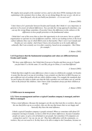 51
We employ more people at the customer service, and we also have DVDs running in the store
explaining to the customers how to shop, why we are doing things the way we are, why do we
have flat pack, why do you build your furniture – it’s to save cost!”
J. Sennot (2005)
“I don’t know if it’s particular between Sweden and Canada. But I think it’s very important, in
general, to be aware of cultural differences. You can take the wrong approach sometimes; you
can say the wrong things sometimes. If you don’t know the differences in the cultures or the
differences in how people priorities or the fundamental values.
I think that’s one of the areas that we have the opportunity to do even more, but as a global
organization we operates in a lot of different countries. And we are looking on how is the local
culture influence they way in which IKEA exists in that market. That’s were I see Canada and
Sweden are very similar. And it hasn’t been a lot of need for us to be really different
culturally. But I can certainly see it in other countries, based on my assumption – like China
for example.”
J. Mutter (2005)
1.4.5 Experiences that the fundamental assumptions and values are different between
Sweden and Canada:
“We have some differences, but I think that if you go to Sweden and then you go to Canada
you feel that it’s a bit the same. It’s not like you go to China, it’s not that different”
J. Sennot (2005)
“I think that there might be some differences when it comes to children for example. In Sweden
it seems like they put it on top of everything. I can certainly see that here in IKEA because we
got a different way of working with our whole children range. For example the standards that
we put in place for safety to make sure that the little customers are well taken care of, and the
barn in the front for the children. I don’t know if the Canadians always put their children at
the top.”
J. Mutter (2005)
1.5 Differences in management
1.5.1 Views on management and how a typical Canadian company is managed, and how
IKEA is managed:
“It has a total influence. Because the managers are the one that train the co-workers, they are
the one that follow up on co-workers, they are the one that insure that we are happy and
basically they have the total influence.
I think a typical Canadian company is people oriented. When we sometimes talk about US
companies moving to Canada, we have a little bit of culture differences, because Canadian
people are open, we give a lot of latitude to our people, but sometimes US companies are
coming here and it’s ‘tat, tat, tat, tat, tat’. They have difficulties with the community, co-
workers; they are not used to it. So they have to be able to adapt to the Canadians, because no
 
