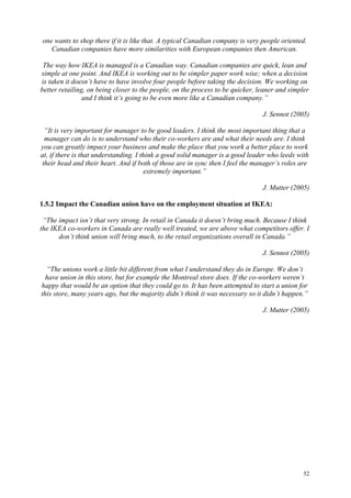 52
one wants to shop there if it is like that. A typical Canadian company is very people oriented.
Canadian companies have more similarities with European companies then American.
The way how IKEA is managed is a Canadian way. Canadian companies are quick, lean and
simple at one point. And IKEA is working out to be simpler paper work wise; when a decision
is taken it doesn’t have to have involve four people before taking the decision. We working on
better retailing, on being closer to the people, on the process to be quicker, leaner and simpler
and I think it’s going to be even more like a Canadian company.”
J. Sennot (2005)
“It is very important for manager to be good leaders. I think the most important thing that a
manager can do is to understand who their co-workers are and what their needs are. I think
you can greatly impact your business and make the place that you work a better place to work
at, if there is that understanding. I think a good solid manager is a good leader who leeds with
their head and their heart. And if both of those are in sync then I feel the manager’s roles are
extremely important.”
J. Mutter (2005)
1.5.2 Impact the Canadian union have on the employment situation at IKEA:
“The impact isn’t that very strong. In retail in Canada it doesn’t bring much. Because I think
the IKEA co-workers in Canada are really well treated, we are above what competitors offer. I
don’t think union will bring much, to the retail organizations overall in Canada.”
J. Sennot (2005)
“The unions work a little bit different from what I understand they do in Europe. We don’t
have union in this store, but for example the Montreal store does. If the co-workers weren’t
happy that would be an option that they could go to. It has been attempted to start a union for
this store, many years ago, but the majority didn’t think it was necessary so it didn’t happen.”
J. Mutter (2005)
 