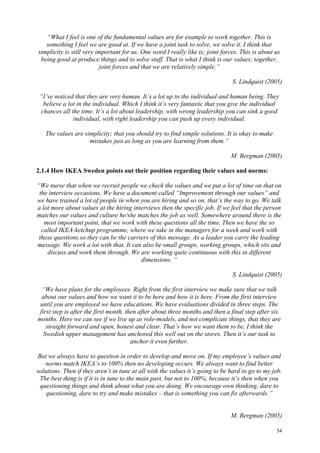 54
“What I feel is one of the fundamental values are for example to work together. This is
something I feel we are good at. If we have a joint task to solve, we solve it. I think that
simplicity is still very important for us. One word I really like is; joint forces. This is about us
being good at produce things and to solve stuff. That is what I think is our values; together,
joint forces and that we are relatively simple.”
S. Lindquist (2005)
“I’ve noticed that they are very human. It’s a lot up to the individual and human being. They
believe a lot in the individual. Which I think it’s very fantastic that you give the individual
chances all the time. It’s a lot about leadership, with wrong leadership you can sink a good
individual, with right leadership you can push up every individual.
The values are simplicity; that you should try to find simple solutions. It is okay to make
mistakes just as long as you are learning from them.”
M. Bergman (2005)
2.1.4 How IKEA Sweden points out their position regarding their values and norms:
“We nurse that when we recruit people we check the values and we put a lot of time on that on
the interview occasions. We have a document called “Improvement through our values” and
we have trained a lot of people in when you are hiring and so on, that’s the way to go. We talk
a lot more about values at the hiring interviews then the specific job. If we feel that the person
matches our values and culture he/she matches the job as well. Somewhere around there is the
most important point, that we work with these questions all the time. Then we have the so
called IKEA-ketchup programme, where we take in the managers for a week and work with
these questions so they can be the carriers of this message. As a leader you carry the leading
message. We work a lot with that. It can also be small groups, working groups, which sits and
discuss and work them through. We are working quite continuous with this in different
dimensions. “
S. Lindquist (2005)
“We have plans for the employees. Right from the first interview we make sure that we talk
about our values and how we want it to be here and how it is here. From the first interview
until you are employed we have educations. We have evaluations divided in three steps. The
first step is after the first month, then after about three months and then a final step after six
months. Here we can see if we live up as role-models, and not complicate things, that they are
straight forward and open, honest and clear. That’s how we want them to be. I think the
Swedish upper management has anchored this well out on the stores. Then it’s our task to
anchor it even further.
But we always have to question in order to develop and move on. If my employee’s values and
norms match IKEA’s to 100% then no developing occurs. We always want to find better
solutions. Then if they aren’t in tune at all with the values it’s going to be hard to go to my job.
The best thing is if it is in tune to the main part, but not to 100%, because it’s then when you
questioning things and think about what you are doing. We encourage own thinking, dare to
questioning, dare to try and make mistakes – that is something you can fix afterwards.”
M. Bergman (2005)
 