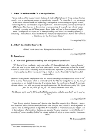 55
2.1.5 How the Swedes sees IKEA as an organization:
“If you look at all the measurements that you do today, IKEA always is being ranked if not as
number two, as number one, among economists for example. The thing that is very interesting
is that those who studies IT and technology, among them we are among the top ten as well,
something that we wasn’t before. Regarding to that I think the country sees very positively at
IKEA and I think that has to do with that we are growing, first of all, even when it was an
economic recession we still hired people. So we had a tailwind in those segments. Further
more I think people are attracted to home furnishing, and that we are working globally is
something I think attracts. I also think that the multiplicity of professions that we have attracts.
I think those are the three main things.”
S. Lindquist (2005)
2.1.6 IKEA described in three words:
“Global, this is important. Strong business culture. Possibilities.”
S. Lindquist (2005)
2.2 Recruitment
2.2.1 The wanted qualities when hiring new managers and co-workers:
“We look at if our candidates match our values. We have definitely also come to the point
where we want to grow, so we need new competence, so that’s something we look for as well.
We look a lot on values. One thing that also has become important is flexibility, how moveable
people really are. Since we are growing so much as we do. We look for competence, but
mostly values.
There isn’t any general employment-test, but we use something called Predictive Index or PI87
,
there is also a Thomas test which is commonly used. But PI is the thing that we use the most, it
is important to say that the test isn’t a determining factor for employment though. It is to help
the one who recruits with navigating among the questions. We don’t have anything like ‘if you
pass the test you’ll get the job’, but we use it to some extent a lot.
The Thomas test is used in 30 % of the IKEA organisation globally, and the PI test is used up
to 70%.”
S. Lindquist (2005)
“Open, honest, straight forward and clear in what they think, prestige less. That they can see
that no matter where you are in the chain and what role you have you’re as much important as
anyone else. It is the goal that is important. We want them to be spontaneous and happy. This
is depending on what positions that you are applying for, as a salesman you need to be more
open then if you are working behind the scenes, and then it might be other qualities that matter
more.”
M. Bergman (2005)
87
http://www.johnwatsongroup.com/client_list.html
 