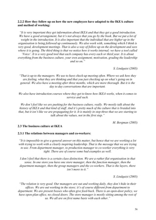 56
2.2.2 How they follow up on how the new employees have adapted to the IKEA culture
and method of working:
“It is very important they get information about IKEA and that they get a good introduction.
We have a good arrangement, but it’s not always that you go by the book. But we put a lot of
weight in the introduction. It is also important that the individual that are higher up in the
organisation is being followed up continuously. We also work with, something which I think is
very good, development meetings. That is also a way of follow up on the development and sees
where it is going. The third thing is that we notice how it works internal; we have a tool called
‘Voice’. It is a very good tool that each company has every each or third year. It is about
everything from the business culture, your own assignment, motivation, grading the leadership
and so on.”
S. Lindquist (2005)
“That is up to the managers. We use to have check-up meeting often. Where we ask how they
are feeling, what they are thinking and that you just checking up on what’s going on in
general. We also have a meeting after three months, which are more thorough. But it is the
day to day conversations that are important.
We also have introduction courses where they get to know how IKEA works, when it comes to
service and such.
We don’t feel like we are pushing for the business culture, really. We mostly talk about the
history of IKEA and that kind of stuff. And it’s pretty much of the culture that is braided into
that, but it isn’t like we are propagating for it. It is mainly in step three that we are starting to
talk about the values, not in the first step.”
M. Bergman (2005)
2.3 The business culture at IKEA
2.3.1 The relations between managers and co-workers:
“It is impossible to give a general answer on this matter, but hence that we are working a lot
with trying to work with a clearly inspiring leadership. That is the message that we are trying
to use. From department manager, to production manager to co-worker everything is very
tight. There are of course some bad examples as well.
I don’t feel that there is a certain class distinction. We are a rather flat organisation in that
sense. In one store you have one store manager, then the function manager, then the
department manager, then the group managers and the co-workers. That is the layers, there
isn’t more to it.”
S. Lindquist (2005)
“The relation is very good. Our managers are out and working daily, they don’t hide in their
offices. We are out working in the store; it’s of course different from department to
department. We are present bosses who often give feed-back. There is an open-door policy, we
have open-plan office, no closed doors. The store manager is mostly sitting among the rest of
us. We all are on first name basis with each other.”
 