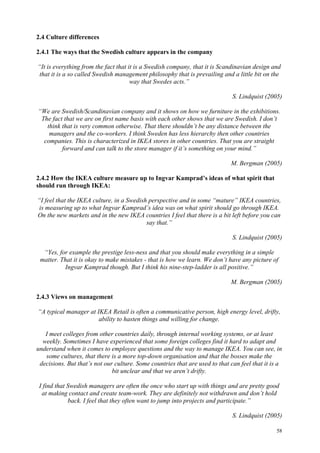 58
2.4 Culture differences
2.4.1 The ways that the Swedish culture appears in the company
“It is everything from the fact that it is a Swedish company, that it is Scandinavian design and
that it is a so called Swedish management philosophy that is prevailing and a little bit on the
way that Swedes acts.”
S. Lindquist (2005)
“We are Swedish/Scandinavian company and it shows on how we furniture in the exhibitions.
The fact that we are on first name basis with each other shows that we are Swedish. I don’t
think that is very common otherwise. That there shouldn’t be any distance between the
managers and the co-workers. I think Sweden has less hierarchy then other countries
companies. This is characterized in IKEA stores in other countries. That you are straight
forward and can talk to the store manager if it’s something on your mind.”
M. Bergman (2005)
2.4.2 How the IKEA culture measure up to Ingvar Kamprad’s ideas of what spirit that
should run through IKEA:
“I feel that the IKEA culture, in a Swedish perspective and in some “mature” IKEA countries,
is measuring up to what Ingvar Kamprad’s idea was on what spirit should go through IKEA.
On the new markets and in the new IKEA countries I feel that there is a bit left before you can
say that.”
S. Lindquist (2005)
“Yes, for example the prestige less-ness and that you should make everything in a simple
matter. That it is okay to make mistakes - that is how we learn. We don’t have any picture of
Ingvar Kamprad though. But I think his nine-step-ladder is all positive.”
M. Bergman (2005)
2.4.3 Views on management
“A typical manager at IKEA Retail is often a communicative person, high energy level, drifty,
ability to hasten things and willing for change.
I meet colleges from other countries daily, through internal working systems, or at least
weekly. Sometimes I have experienced that some foreign colleges find it hard to adapt and
understand when it comes to employee questions and the way to manage IKEA. You can see, in
some cultures, that there is a more top-down organisation and that the bosses make the
decisions. But that’s not our culture. Some countries that are used to that can feel that it is a
bit unclear and that we aren’t drifty.
I find that Swedish managers are often the once who start up with things and are pretty good
at making contact and create team-work. They are definitely not withdrawn and don’t hold
back. I feel that they often want to jump into projects and participate.”
S. Lindquist (2005)
 