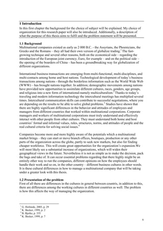 6
1 Introduction
In this first chapter the background for the choice of subject will be explained. My choice of
organization for this research paper will also be introduced. Additionally, a description of
what the purpose of this thesis aims to fulfil and the problem statement will be presented.
1.1 Background
Multinational companies existed as early as 2 000 B.C. - the Assyrians, the Phoenicians, the
Greeks and the Romans – they all had their own version of globalize trading.1
The fast-
growing technique and several other reasons, both on the economical side – regarding the
introduction of the European joint currency; Euro, for example – and on the political side –
the opening of the boarders of China – has been a groundbreaking way for globalization of
different organizations.
International business transactions are emerging from multi-functional, multi-disciplines, and
multi-contacts among home and host nations. Technological development of today’s business
transactions among nations - through the borderless information such as the World Wide Web
(WWW) – has brought nations together. In addition; demographic movements among nations
have provided new opportunities to assimilate different cultures, races, genders, age groups,
and religious into a new form of international-namely multiculturalism.2
Thanks to today’s
traveling and modern information technology the intercultural meetings has multiplied several
times. Intercultural communication skills can contribute to successful negotiations, where you
are depending on the results to be able to solve global problems.3
Studies have shown that
there are highly significant differences in the behavior and attitudes of employees and
managers from different countries that worked within multinational corporations. Corporate
managers and workers of multinational corporations must truly understand and effectively
interact with other people from other cultures. They must understand both home and host
countries’ formal and informal values, rules, structures, norms, and attitudes of people and the
real cultural criteria for solving social issues.4
Companies become more and more highly aware of the potentials which a multinational
market brings – they can start or move branch offices, boutiques, production or any other
parts of the organization across the globe, partly to seek new markets, but also for finding
cheaper workforce. This will create great opportunities for the organization’s expansion.We
will most likely see a substantial increase of organizations, which will widen their
geographical views in the future. Nevertheless it is not as simple as to make the decision, pack
the bags and take of. It can occur essential problems regarding that there highly might be an
entirely other way to run the companies, different opinions on how the employees should
handle their work and so on, in the other country – different business cultures in other words.
It is these cultural differences in how to manage a multinational company that will be taking
under a greater look with this thesis.
1.2 Presentation of the problem
First of all there are differences in the cultures in general between countris, in addition to this,
there are differences among the working cultures in different countries as well. The problem
is how this affects the way of managing the organization.
1
G. Hofstede, 2005, p. 29
2
K. Becker, 1999, p. 2
3
B. Bjerke, p. 335
4
K. Becker, 1999, p. 7
 