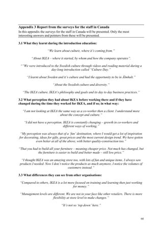 60
Appendix 3 Report from the surveys for the staff in Canada
In this appendix the surveys for the staff in Canada will be presented. Only the most
interesting answers and pointers from these will be presented.
3.1 What they learnt during the introduction education:
“We learn about culture, where it’s coming from.”
“About IKEA – where it started, by whom and how the company operates”.
“”We were introduced to the Swedish culture through videos and reading material during a
day-long introduction called “Culture Day.”
“I learnt about Sweden and it’s culture and had the opportunity to be in Älmhult.”
“About the Swedish culture and diversity.”
“The IKEA culture, IKEA’s philosophy and goals and its day to day business practices.”
3.2 What perception they had about IKEA before working there and if they have
changed during the time they worked for IKEA, and if so; in what way:
“I am not looking at IKEA the same way as a co-worker then a client. I understand more
about the concept and culture.”
“I did not have a perception. IKEA is constantly changing – growth in co-workers and
different ways of working.”
“My perception was always that of a ‘fun’ destination, where I would get a lot of inspiration
for decorating, ideas for gifts, great prices and the most current design trend. We have gotten
even better at all of the above, with better quality-construction too.”
“That you had to build all your furniture – meaning cheaper price. Not much has changed, but
the furniture is easier to build and better made – still low price.”
“I thought IKEA was an amazing store too, with lots of fun and unique items. I always saw
products I needed. Now I don’t notice the products as much anymore, I notice the volumes of
customers instead.”
3.3 What differences they can see from other organisations:
“Compared to others, IKEA is a lot more focused on training and learning then just working
for money.”
“Management levels are different. We are not in your face like other retailers. There is more
flexibility at store level to make changes.”
“It’s not so ‘top down’ here.”
 