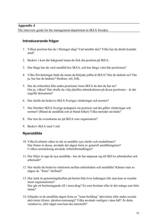 62
Appendix 4
The interview guide for the management-department in IKEA Sweden.
Introducerande frågor
1. Vilken position har du i företaget idag? Vad innebär den? Vilka har du direkt kontakt
med?
2. Beskriv i kort din bakgrund innan du fick din position på IKEA.
3. Hur länge har du varit anställd hos IKEA, och hur länge i den här positionen?
4. Vilka förväntningar hade du innan du började jobba åt IKEA? Har de ändrats nu? Om
ja, hur har de ändrats? Struktur, stil, folk.
5. Har du erfarenhet från andra positioner inom IKEA än den du har nu?
Om ja, vilken? Hur skulle du vilja jämföra arbetskulturen på dessa positioner – är det
ungefär densamma?
6. Hur skulle du beskriva IKEA Sveriges värderingar och normer?
7. Hur försöker IKEA Sverige poängtera sin position vad det gäller värderingar och
normer? (Bland de anställda och ut bland folket) Vilka metoder används?
8. Hur tror du svenskarna ser på IKEA som organisation?
9. Beskriv IKEA med 3 ord.
Nyanställda
10. Vilka kvaliteter söker ni när ni anställer nya chefer och medarbetare?
Hur finner ni dessa, används det någon form av generell anställningstest?
I vilken utsträckning används Arbetsförmedlingen?
11. Hur följer ni upp de nya anställda - hur de har anpassat sig till IKEAs arbetskultur och
arbetssätt?
12. Hur skulle du beskriva relationen mellan arbetsledare och anställda? Känner man av
någon sk. ”klass” skillnad?
13. Hur stark är genomslagskraften på beslut från övre ledningen tills man kan se resultat
inom organisationen?
Hur går ett beslutstagande till i stora drag? En som beslutar eller är det många som hörs
innan?
14. Erbjuder ni de anställda någon form av ”team building” aktiviteter eller andra sociala
aktiviteter (fester, idrottsevenemang)? Vilka används vanligen i såna fall? Är detta
varuhusvis, eller något som kan ske nationellt?
 