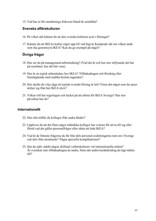 63
15. Vad har ni för omsättnings frekvens bland de anställda?
Svenska affärskulturen
16. På vilket sätt känner du att den svenska kulturen syns i företaget?
17. Känner du att IKEAs kultur väger upp till vad Ingvar Kamprads idé om vilken anda
som ska genomsyra IKEA? Kan du ge exempel på något?
Övriga frågor
18. Hur ser du på management/arbetsledning? (Vad det är och hur stor inflytande det har
på resultatet, hur det bör vara).
19. Hur är en typisk arbetsledare hos IKEA? Tillbakadragen och försiktig eller
framåtgående med snabba besluts taganden?
20. Hur skulle du vilja säga ett typiskt svenskt företag är lett? Finns det något som du anser
skiljer sig från hur IKEA styrs?
21. Vilken roll har regeringen och facket på att arbeta för IKEA Sverige? Hur stor
påverkan har de?
Internationellt
22. Hur ofta träffar du kollegor från andra länder?
23. Upplever du att det finns något utländska kollegor har svårare för att ta till sig eller
förstå vad det gäller personalfrågor eller sättet att leda IKEA?
24. Vad är de främsta frågorna du får från dels personal avdelningarna runt om i Sverige
och dels från utomlands? Några speciella komplikationer?
25. Har du själv märkt någon skillnad i arbetskulturer vid internationella möten?
Är svenskar mer tillbakadragna än andra, finns det andra karaktärsdrag du lagt märke
till?
 