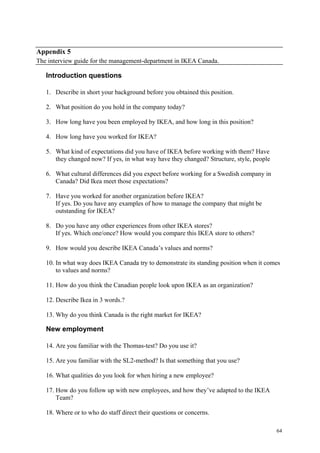 64
Appendix 5
The interview guide for the management-department in IKEA Canada.
Introduction questions
1. Describe in short your background before you obtained this position.
2. What position do you hold in the company today?
3. How long have you been employed by IKEA, and how long in this position?
4. How long have you worked for IKEA?
5. What kind of expectations did you have of IKEA before working with them? Have
they changed now? If yes, in what way have they changed? Structure, style, people
6. What cultural differences did you expect before working for a Swedish company in
Canada? Did Ikea meet those expectations?
7. Have you worked for another organization before IKEA?
If yes. Do you have any examples of how to manage the company that might be
outstanding for IKEA?
8. Do you have any other experiences from other IKEA stores?
If yes. Which one/once? How would you compare this IKEA store to others?
9. How would you describe IKEA Canada’s values and norms?
10. In what way does IKEA Canada try to demonstrate its standing position when it comes
to values and norms?
11. How do you think the Canadian people look upon IKEA as an organization?
12. Describe Ikea in 3 words.?
13. Why do you think Canada is the right market for IKEA?
New employment
14. Are you familiar with the Thomas-test? Do you use it?
15. Are you familiar with the SL2-method? Is that something that you use?
16. What qualities do you look for when hiring a new employee?
17. How do you follow up with new employees, and how they’ve adapted to the IKEA
Team?
18. Where or to who do staff direct their questions or concerns.
 
