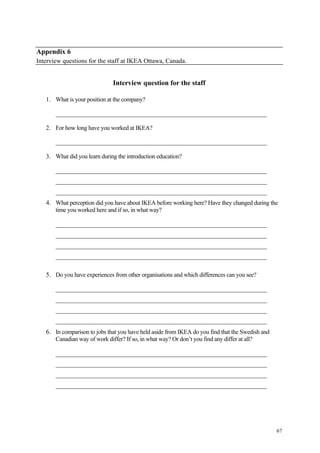 67
Appendix 6
Interview questions for the staff at IKEA Ottawa, Canada.
Interview question for the staff
1. What is your position at the company?
________________________________________________________________________
2. For how long have you worked at IKEA?
________________________________________________________________________
3. What did you learn during the introduction education?
________________________________________________________________________
________________________________________________________________________
________________________________________________________________________
4. What perception did you have about IKEA before working here? Have they changed during the
time you worked here and if so, in what way?
________________________________________________________________________
________________________________________________________________________
________________________________________________________________________
________________________________________________________________________
5. Do you have experiences from other organisations and which differences can you see?
________________________________________________________________________
________________________________________________________________________
________________________________________________________________________
________________________________________________________________________
6. In comparison to jobs that you have held aside from IKEA do you find that the Swedish and
Canadian way of work differ? If so, in what way? Or don’t you find any differ at all?
________________________________________________________________________
________________________________________________________________________
________________________________________________________________________
________________________________________________________________________
 