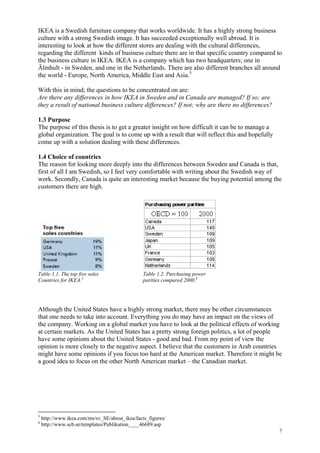 7
IKEA is a Swedish furniture company that works worldwide. It has a highly strong business
culture with a strong Swedish image. It has succeeded exceptionally well abroad. It is
interesting to look at how the different stores are dealing with the cultural differences,
regarding the different kinds of business culture there are in that specific country compared to
the business culture in IKEA. IKEA is a company which has two headquarters; one in
Älmhult - in Sweden, and one in the Netherlands. There are also different branches all around
the world - Europe, North America, Middle East and Asia.5
With this in mind; the questions to be concentrated on are:
Are there any differences in how IKEA in Sweden and in Canada are managed? If so; are
they a result of national business culture differences? If not; why are there no differences?
1.3 Purpose
The purpose of this thesis is to get a greater insight on how difficult it can be to manage a
global organization. The goal is to come up with a result that will reflect this and hopefully
come up with a solution dealing with these differences.
1.4 Choice of countries
The reason for looking more deeply into the differences between Sweden and Canada is that,
first of all I am Swedish, so I feel very comfortable with writing about the Swedish way of
work. Secondly, Canada is quite an interesting market because the buying potential among the
customers there are high.
Table 1.1. The top five sales Table 1.2. Purchasing power
Countries for IKEA.5
parities compared 2000.6
Although the United States have a highly strong market, there may be other circumstances
that one needs to take into account. Everything you do may have an impact on the views of
the company. Working on a global market you have to look at the political effects of working
at certain markets. As the United States has a pretty strong foreign politics, a lot of people
have some opinions about the United States - good and bad. From my point of view the
opinion is more closely to the negative aspect. I believe that the customers in Arab countries
might have some opinions if you focus too hard at the American market. Therefore it might be
a good idea to focus on the other North American market – the Canadian market.
5
http://www.ikea.com/ms/sv_SE/about_ikea/facts_figures/
6
http://www.scb.se/templates/Publikation____46689.asp
 