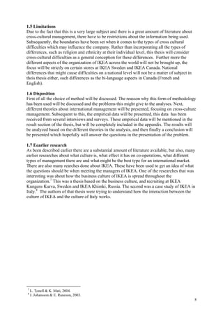 8
1.5 Limitations
Due to the fact that this is a very large subject and there is a great amount of literature about
cross-cultural management, there have to be restrictions about the information being used.
Subsequently, the boundaries have been set when it comes to the types of cross cultural
difficulties which may influence the company. Rather than incorporating all the types of
differences, such as religion and ethnicity at their individual level, this thesis will consider
cross-cultural difficulties as a general conception for these differences. Further more the
different aspects of the organization of IKEA across the world will not be brought up, the
focus will be strictly on certain stores at IKEA Sweden and IKEA Canada. National
differences that might cause difficulties on a national level will not be a matter of subject in
theis thesis either, such differences as the bi-language aspects in Canada (French and
English).
1.6 Disposition
First of all the choice of method will be discussed. The reasson why this form of methodology
has been used will be discussed and the problems this might give to the analyses. Next,
different theories about international management will be presented, focusing on cross-culture
management. Subsequent to this, the empirical data will be presented, this data has been
received from several interviews and surveys. These empirical data will be mentioned in the
result section of the thesis, but will be completely included in the appendix. The results will
be analyzed based on the different theories in the analysis, and then finally a conclusion will
be presented which hopefully will answer the questions in the presentation of the problem.
1.7 Eearlier research
As been described earlier there are a substantial amount of literature available, but also, many
earlier researches about what culture is, what effect it has on co-operations, what different
types of management there are and what might be the best type for an international market.
There are also many rearches done about IKEA. These have been used to get an idea of what
the questions should be when meeting the managers of IKEA. One of the researches that was
interesting was about how the business culture of IKEA is spread throughout the
organization.7
This was a thesis based on the business culture, and recruiting at IKEA
Kungens Kurva, Sweden and IKEA Khimki, Russia. The second was a case study of IKEA in
Italy.8
The authors of that thesis were trying to understand how the interaction between the
culture of IKEA and the culture of Italy works.
7
L. Tonell & K. Mati, 2004.
8
J. Johansson & E. Runeson, 2003.
 