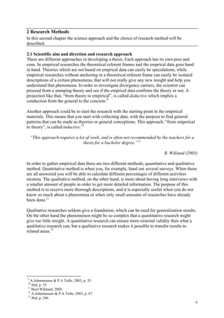 9
2 Research Methods
In this second chapter the science approach and the choice of research method will be
described.
2.1 Scientific aim and direction and research approach
There are different approaches in developing a thesis. Each approach has its own pros and
cons. In empirical researches the theoretical referent frames and the emprical data goes hand
in hand. Theories which are not based on emprical data can easily be speculations, while
empirical researches without anchoring in a theoretical referent frame can easily be isolated
descriptions of a certain phenomena, that will not really give any new insight and help you
understand that phenomena. In order to investigate divergence carriers, the scientist can
proceed from a stamping theory and see if the emprical data confirms the theory or not. A
projection like that, “from theory to empirical”, is called deductive which implies a
conduction from the general to the concrete.9
Another approach could be to start the research with the starting point in the empirical
materials. This means that you start with collecting data, with the purpose to find general
patterns that can be made as theories or general conceptions. This approach, “from emperical
to theory”, is called inductive.10
“This approach requires a lot of work, and is often not recommended by the teachers for a
thesis for a bachelor degree.”11
B. Wiklund (2005)
In order to gather empirical data there are two different methods; quantitative and qualitative
method. Quantitative method is when you, for example, hand out several surveys. When those
are all answered you will be able to calculate different percentages of different activities
etcetera. The qualitative method, on the other hand, is more about having long interviews with
a smaller amount of people in order to get more detailed information. The purpose of this
method is to receive more thorough descriptions, and it is especially useful when you do not
know so much about a phenomena or when only small amounts of researches have already
been done.12
Qualitative researches seldom give a foundation, which can be used for generalization results.
On the other hand the phenomenon might be so complex that a quantitative research might
give too little insight. A quantitative research can ensure more external validity then what a
qualitative research can, but a qualitative research makes it possible to transfer results to
related areas.13
9
A.Johannessen & P.A Tufte, 2003, p. 35
10
ibid, p. 35
11
Boel Wiklund, 2005.
12
A.Johannessen & P.A Tufte, 2003, p. 67
13
ibid, p. 246
 