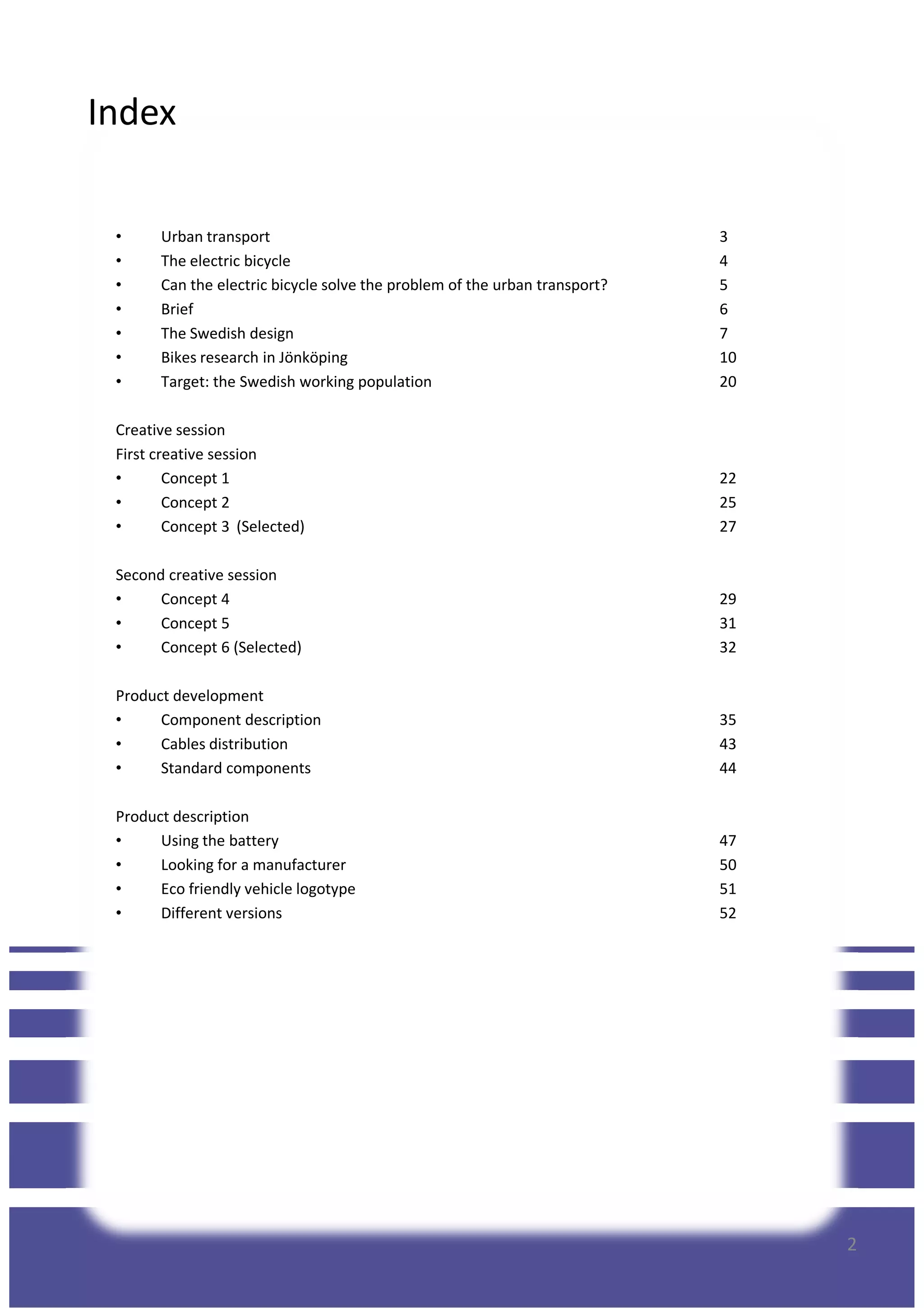 Index
• Urban transport 3
• The electric bicycle 4
• Can the electric bicycle solve the problem of the urban transport? 5
• Brief 6
• The Swedish design 7
• Bikes research in Jönköping 10
• Target: the Swedish working population 20
Creative sessionCreative session
First creative session
• Concept 1 22
• Concept 2 25
• Concept 3 (Selected) 27
Second creative session
• Concept 4 29
• Concept 5 31
• Concept 6 (Selected) 32
Product development
• Component description 35
• Cables distribution 43
• Standard components 44
Product description
• Using the battery 47
• Looking for a manufacturer 50
2
• Looking for a manufacturer 50
• Eco friendly vehicle logotype 51
• Different versions 52
 