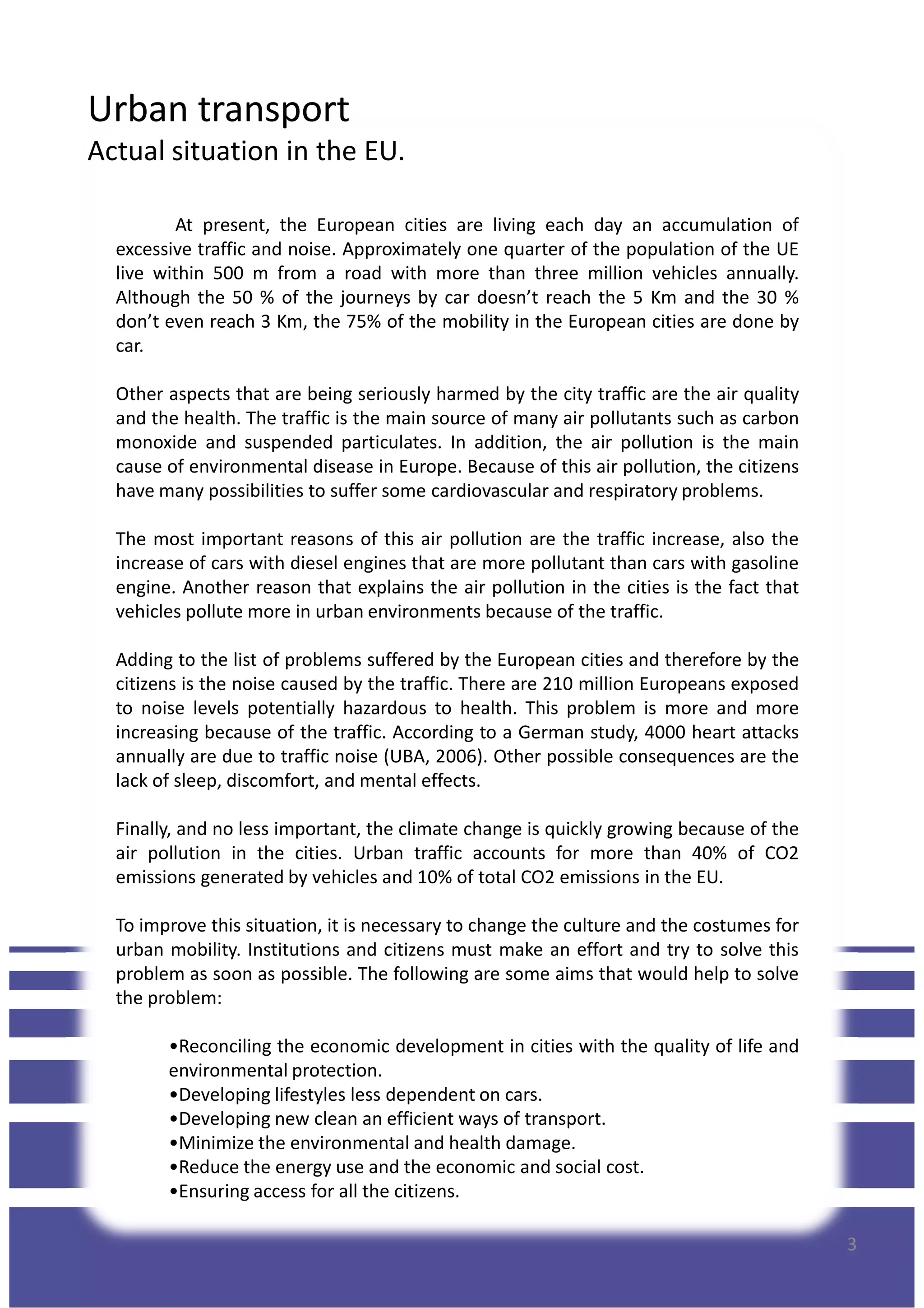 Urban transport
Actual situation in the EU.
At present, the European cities are living each day an accumulation of
excessive traffic and noise. Approximately one quarter of the population of the UE
live within 500 m from a road with more than three million vehicles annually.
Although the 50 % of the journeys by car doesn’t reach the 5 Km and the 30 %
don’t even reach 3 Km, the 75% of the mobility in the European cities are done by
car.
Other aspects that are being seriously harmed by the city traffic are the air quality
and the health. The traffic is the main source of many air pollutants such as carbon
monoxide and suspended particulates. In addition, the air pollution is the mainmonoxide and suspended particulates. In addition, the air pollution is the main
cause of environmental disease in Europe. Because of this air pollution, the citizens
have many possibilities to suffer some cardiovascular and respiratory problems.
The most important reasons of this air pollution are the traffic increase, also the
increase of cars with diesel engines that are more pollutant than cars with gasoline
engine. Another reason that explains the air pollution in the cities is the fact that
vehicles pollute more in urban environments because of the traffic.
Adding to the list of problems suffered by the European cities and therefore by the
citizens is the noise caused by the traffic. There are 210 million Europeans exposed
to noise levels potentially hazardous to health. This problem is more and more
increasing because of the traffic. According to a German study, 4000 heart attacks
annually are due to traffic noise (UBA, 2006). Other possible consequences are the
lack of sleep, discomfort, and mental effects.
Finally, and no less important, the climate change is quickly growing because of the
air pollution in the cities. Urban traffic accounts for more than 40% of CO2
emissions generated by vehicles and 10% of total CO2 emissions in the EU.
3
emissions generated by vehicles and 10% of total CO2 emissions in the EU.
To improve this situation, it is necessary to change the culture and the costumes for
urban mobility. Institutions and citizens must make an effort and try to solve this
problem as soon as possible. The following are some aims that would help to solve
the problem:
•Reconciling the economic development in cities with the quality of life and
environmental protection.
•Developing lifestyles less dependent on cars.
•Developing new clean an efficient ways of transport.
•Minimize the environmental and health damage.
•Reduce the energy use and the economic and social cost.
•Ensuring access for all the citizens.
 