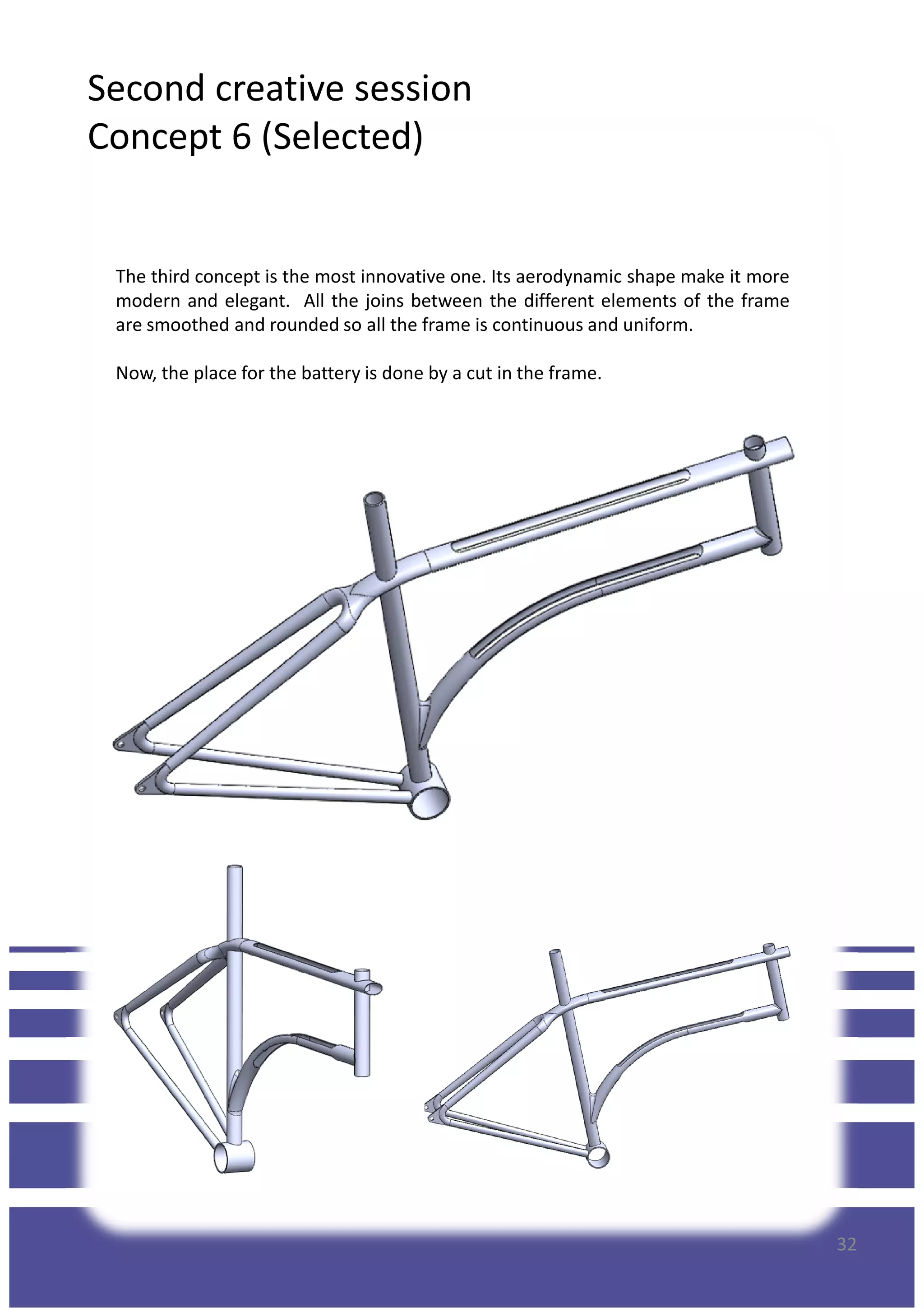 Second creative session
Concept 6 (Selected)
The third concept is the most innovative one. Its aerodynamic shape make it more
modern and elegant. All the joins between the different elements of the frame
are smoothed and rounded so all the frame is continuous and uniform.
Now, the place for the battery is done by a cut in the frame.
32
 