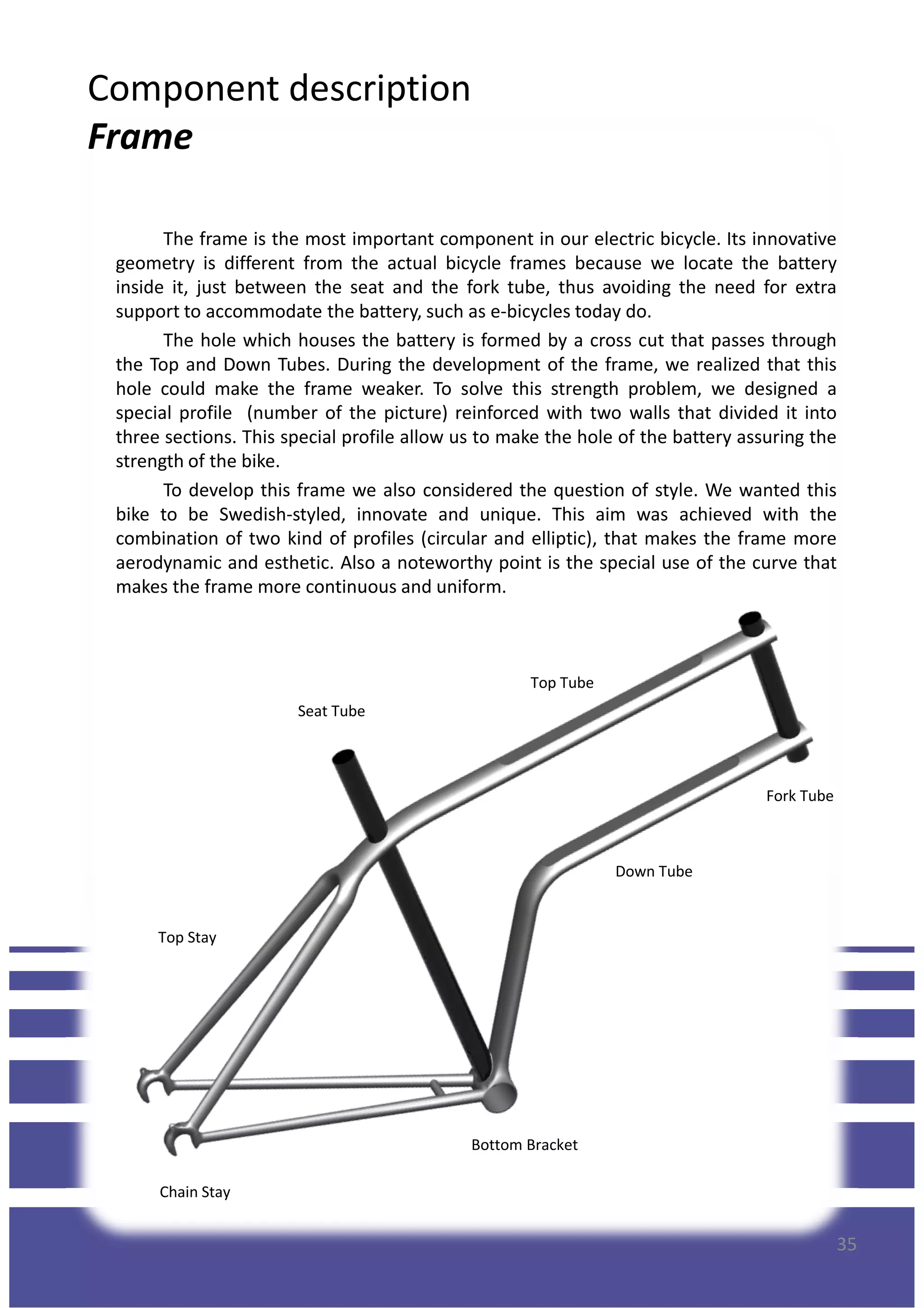 Component description
Frame
The frame is the most important component in our electric bicycle. Its innovative
geometry is different from the actual bicycle frames because we locate the battery
inside it, just between the seat and the fork tube, thus avoiding the need for extra
support to accommodate the battery, such as e-bicycles today do.
The hole which houses the battery is formed by a cross cut that passes through
the Top and Down Tubes. During the development of the frame, we realized that this
hole could make the frame weaker. To solve this strength problem, we designed a
special profile (number of the picture) reinforced with two walls that divided it into
three sections. This special profile allow us to make the hole of the battery assuring thethree sections. This special profile allow us to make the hole of the battery assuring the
strength of the bike.
To develop this frame we also considered the question of style. We wanted this
bike to be Swedish-styled, innovate and unique. This aim was achieved with the
combination of two kind of profiles (circular and elliptic), that makes the frame more
aerodynamic and esthetic. Also a noteworthy point is the special use of the curve that
makes the frame more continuous and uniform.
Top Tube
Down Tube
Fork Tube
Seat Tube
35
Down Tube
Top Stay
Bottom Bracket
Chain Stay
 