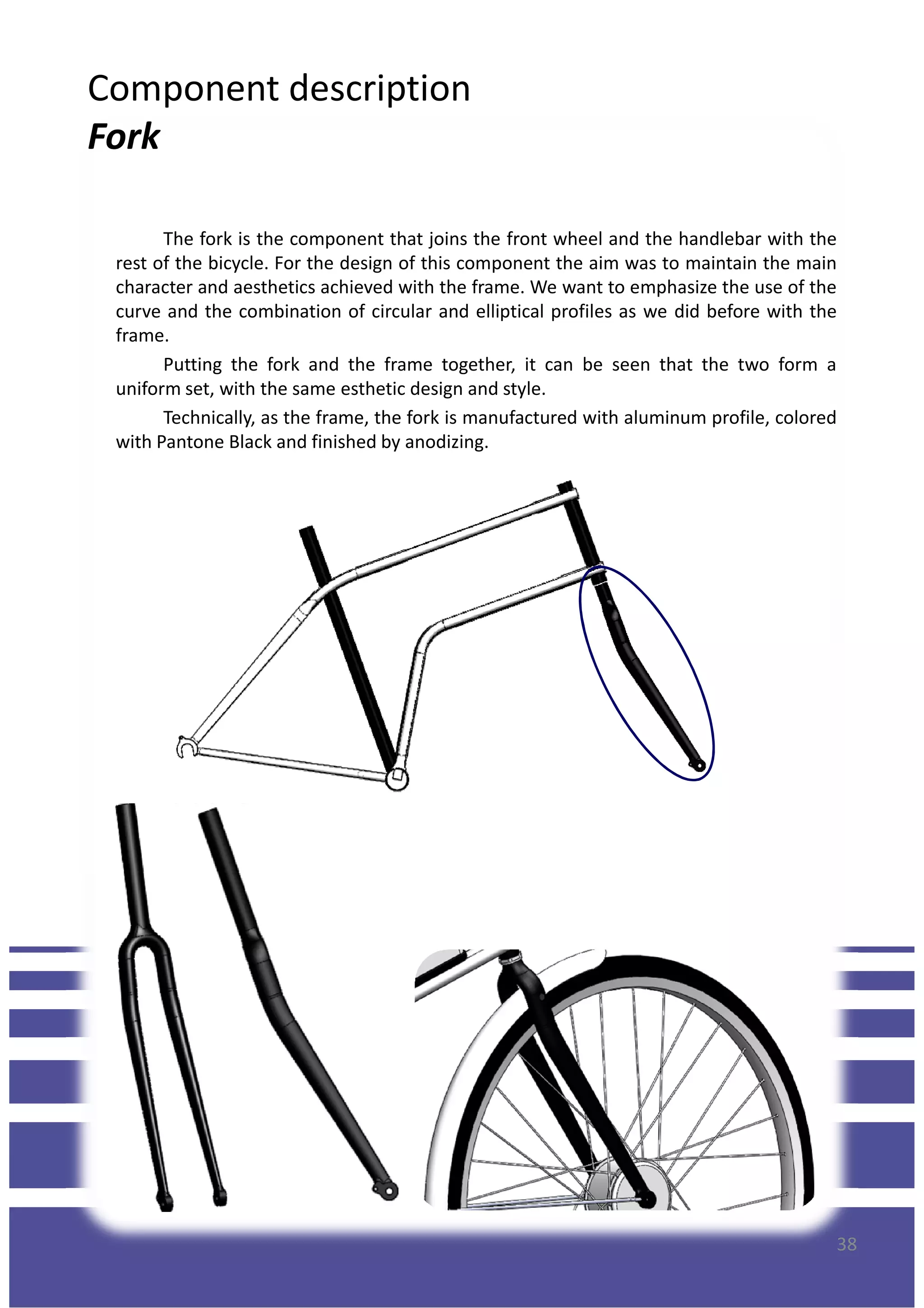 Component description
Fork
The fork is the component that joins the front wheel and the handlebar with the
rest of the bicycle. For the design of this component the aim was to maintain the main
character and aesthetics achieved with the frame. We want to emphasize the use of the
curve and the combination of circular and elliptical profiles as we did before with the
frame.
Putting the fork and the frame together, it can be seen that the two form a
uniform set, with the same esthetic design and style.
Technically, as the frame, the fork is manufactured with aluminum profile, colored
with Pantone Black and finished by anodizing.with Pantone Black and finished by anodizing.
38
 