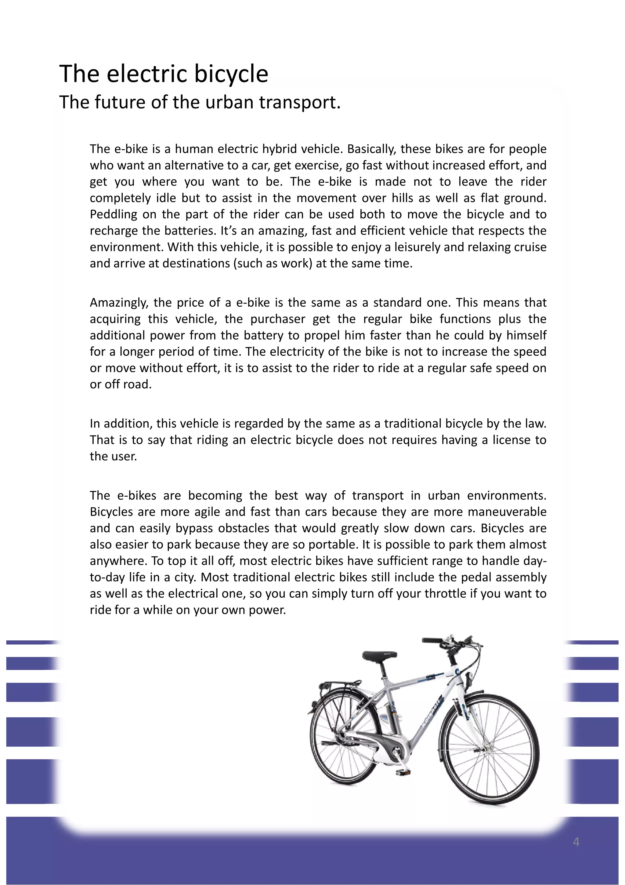 The electric bicycle
The future of the urban transport.
The e-bike is a human electric hybrid vehicle. Basically, these bikes are for people
who want an alternative to a car, get exercise, go fast without increased effort, and
get you where you want to be. The e-bike is made not to leave the rider
completely idle but to assist in the movement over hills as well as flat ground.
Peddling on the part of the rider can be used both to move the bicycle and to
recharge the batteries. It’s an amazing, fast and efficient vehicle that respects the
environment. With this vehicle, it is possible to enjoy a leisurely and relaxing cruise
and arrive at destinations (such as work) at the same time.
Amazingly, the price of a e-bike is the same as a standard one. This means thatAmazingly, the price of a e-bike is the same as a standard one. This means that
acquiring this vehicle, the purchaser get the regular bike functions plus the
additional power from the battery to propel him faster than he could by himself
for a longer period of time. The electricity of the bike is not to increase the speed
or move without effort, it is to assist to the rider to ride at a regular safe speed on
or off road.
In addition, this vehicle is regarded by the same as a traditional bicycle by the law.
That is to say that riding an electric bicycle does not requires having a license to
the user.
The e-bikes are becoming the best way of transport in urban environments.
Bicycles are more agile and fast than cars because they are more maneuverable
and can easily bypass obstacles that would greatly slow down cars. Bicycles are
also easier to park because they are so portable. It is possible to park them almost
anywhere. To top it all off, most electric bikes have sufficient range to handle day-
to-day life in a city. Most traditional electric bikes still include the pedal assembly
as well as the electrical one, so you can simply turn off your throttle if you want to
4
as well as the electrical one, so you can simply turn off your throttle if you want to
ride for a while on your own power.
 