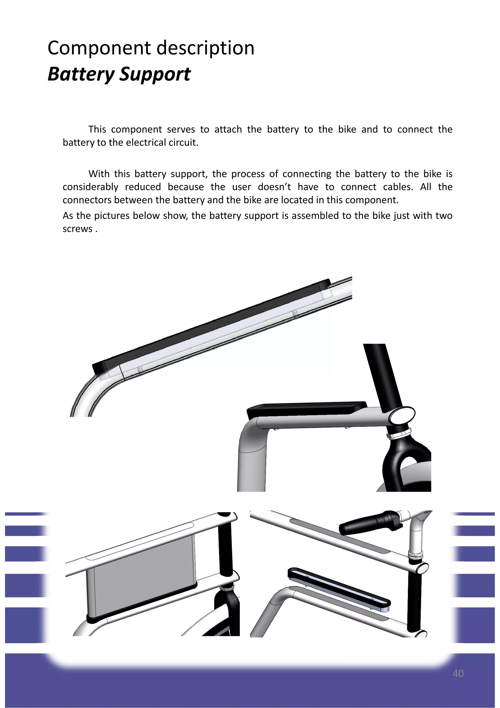 Component description
Battery Support
This component serves to attach the battery to the bike and to connect the
battery to the electrical circuit.
With this battery support, the process of connecting the battery to the bike is
considerably reduced because the user doesn’t have to connect cables. All the
connectors between the battery and the bike are located in this component.
As the pictures below show, the battery support is assembled to the bike just with two
screws .
40
 
