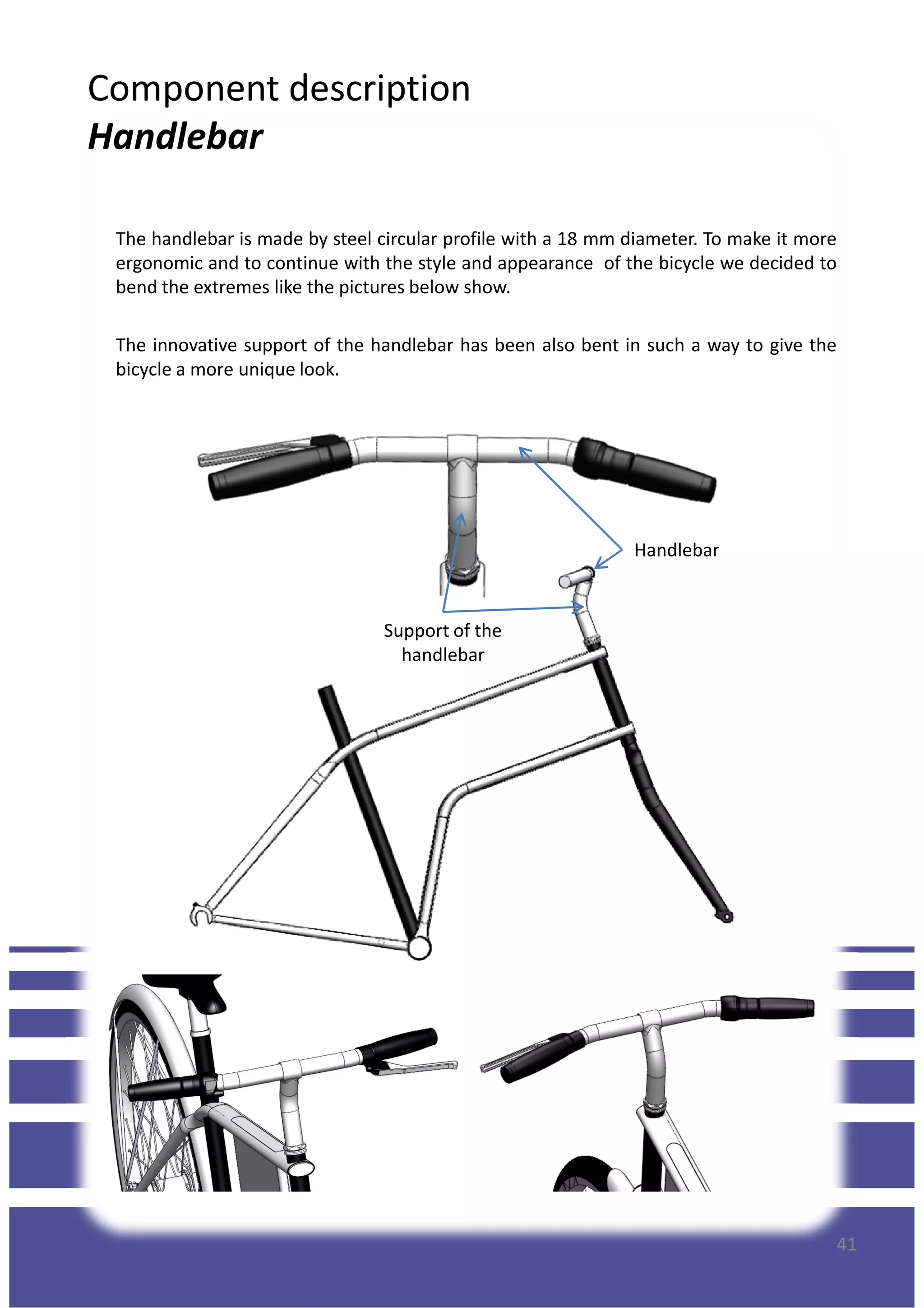 Component description
Handlebar
The handlebar is made by steel circular profile with a 18 mm diameter. To make it more
ergonomic and to continue with the style and appearance of the bicycle we decided to
bend the extremes like the pictures below show.
The innovative support of the handlebar has been also bent in such a way to give the
bicycle a more unique look.
Handlebar
Support of the
handlebar
41
 