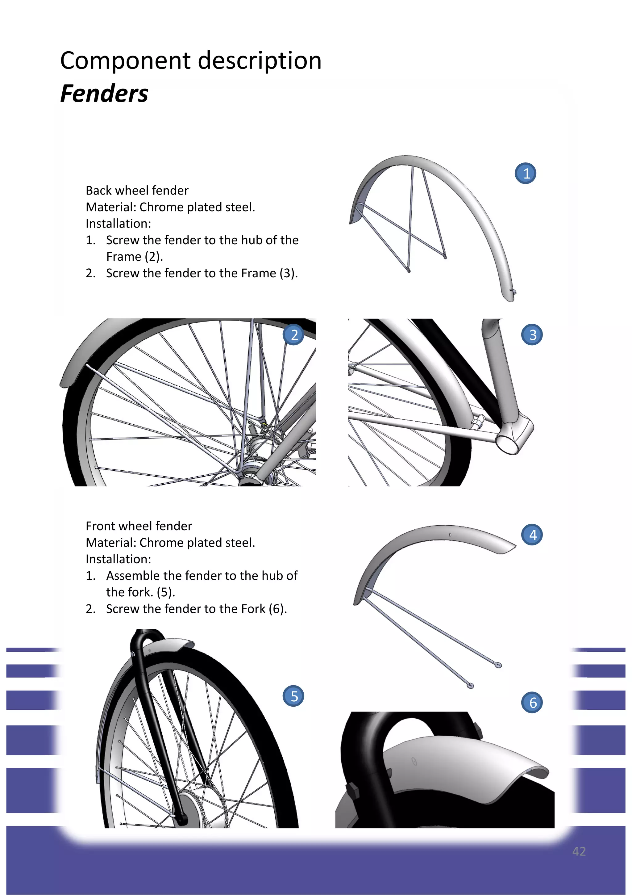 Component description
Fenders
Back wheel fender
Material: Chrome plated steel.
Installation:
1. Screw the fender to the hub of the
Frame (2).
2. Screw the fender to the Frame (3).
1
Front wheel fender
Material: Chrome plated steel.
Installation:
1. Assemble the fender to the hub of
the fork. (5).
2 3
4
42
the fork. (5).
2. Screw the fender to the Fork (6).
5 6
 