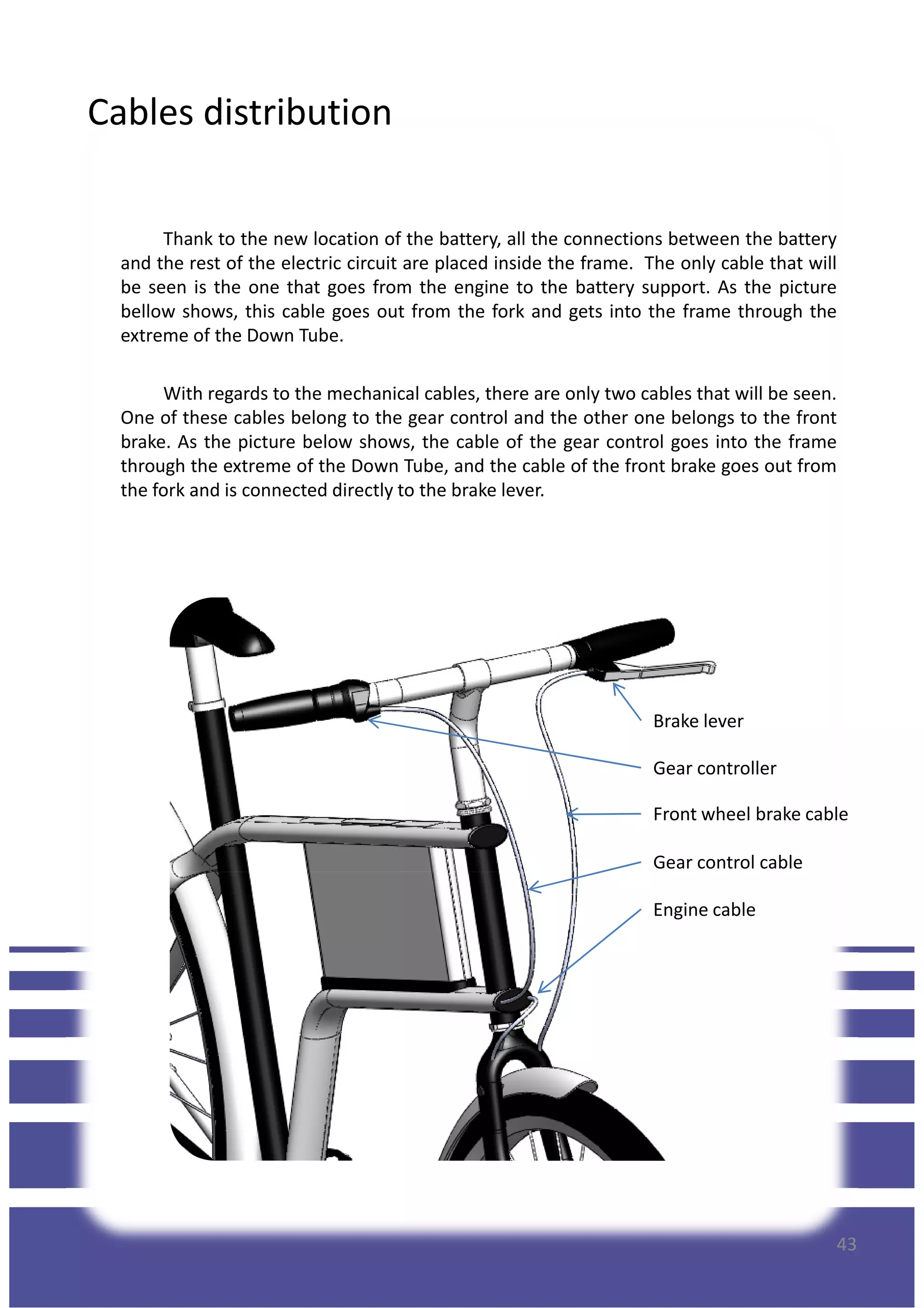 Cables distribution
Thank to the new location of the battery, all the connections between the battery
and the rest of the electric circuit are placed inside the frame. The only cable that will
be seen is the one that goes from the engine to the battery support. As the picture
bellow shows, this cable goes out from the fork and gets into the frame through the
extreme of the Down Tube.
With regards to the mechanical cables, there are only two cables that will be seen.
One of these cables belong to the gear control and the other one belongs to the front
brake. As the picture below shows, the cable of the gear control goes into the framebrake. As the picture below shows, the cable of the gear control goes into the frame
through the extreme of the Down Tube, and the cable of the front brake goes out from
the fork and is connected directly to the brake lever.
Brake lever
Gear controller
Front wheel brake cable
Gear control cable
43
Engine cable
Gear control cable
 